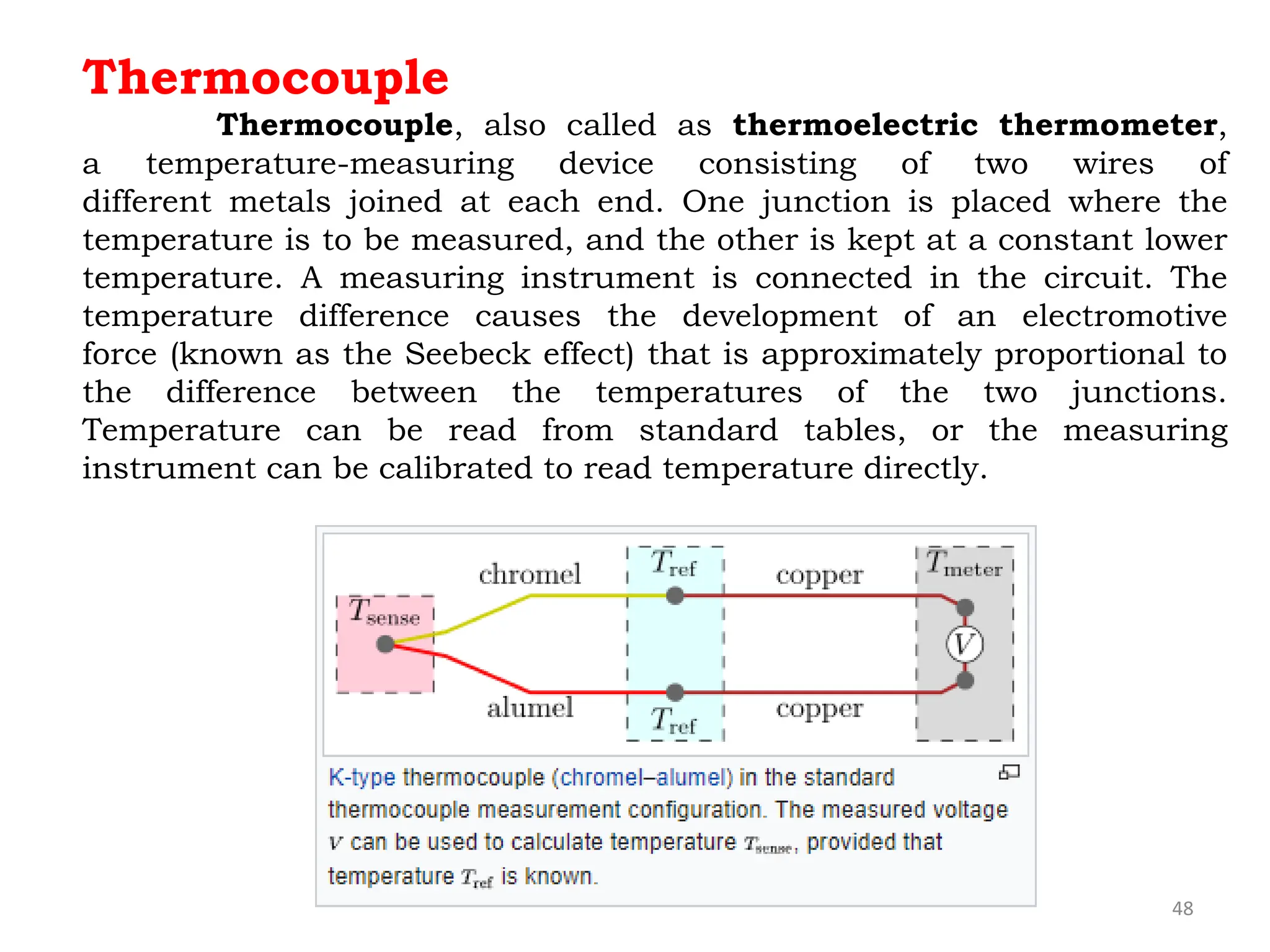 48
Thermocouple
Thermocouple, also called as thermoelectric thermometer,
a temperature-measuring device consisting of two wires of
different metals joined at each end. One junction is placed where the
temperature is to be measured, and the other is kept at a constant lower
temperature. A measuring instrument is connected in the circuit. The
temperature difference causes the development of an electromotive
force (known as the Seebeck effect) that is approximately proportional to
the difference between the temperatures of the two junctions.
Temperature can be read from standard tables, or the measuring
instrument can be calibrated to read temperature directly.
 