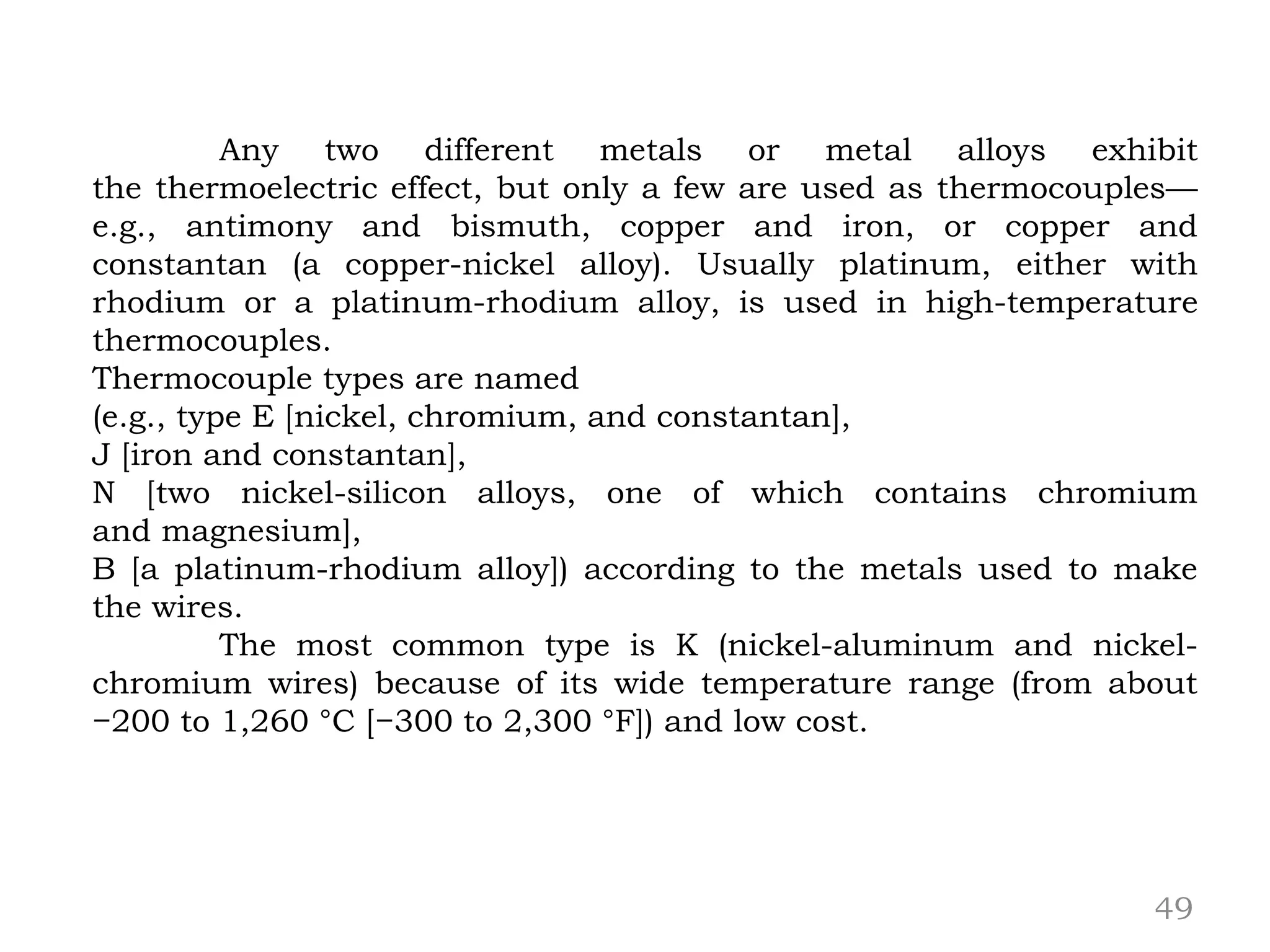 49
Any two different metals or metal alloys exhibit
the thermoelectric effect, but only a few are used as thermocouples—
e.g., antimony and bismuth, copper and iron, or copper and
constantan (a copper-nickel alloy). Usually platinum, either with
rhodium or a platinum-rhodium alloy, is used in high-temperature
thermocouples.
Thermocouple types are named
(e.g., type E [nickel, chromium, and constantan],
J [iron and constantan],
N [two nickel-silicon alloys, one of which contains chromium
and magnesium],
B [a platinum-rhodium alloy]) according to the metals used to make
the wires.
The most common type is K (nickel-aluminum and nickel-
chromium wires) because of its wide temperature range (from about
−200 to 1,260 °C [−300 to 2,300 °F]) and low cost.
 