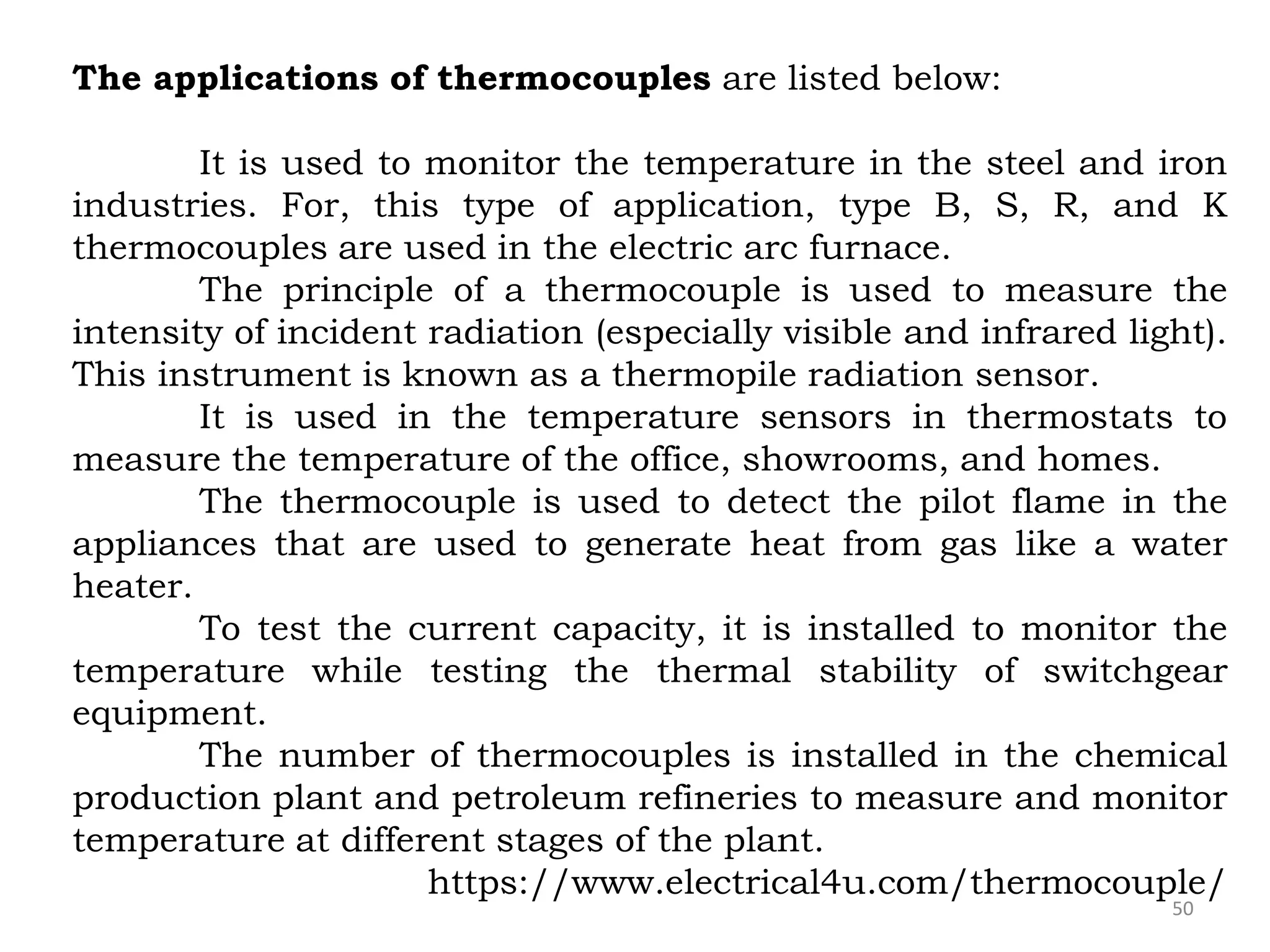 50
The applications of thermocouples are listed below:
It is used to monitor the temperature in the steel and iron
industries. For, this type of application, type B, S, R, and K
thermocouples are used in the electric arc furnace.
The principle of a thermocouple is used to measure the
intensity of incident radiation (especially visible and infrared light).
This instrument is known as a thermopile radiation sensor.
It is used in the temperature sensors in thermostats to
measure the temperature of the office, showrooms, and homes.
The thermocouple is used to detect the pilot flame in the
appliances that are used to generate heat from gas like a water
heater.
To test the current capacity, it is installed to monitor the
temperature while testing the thermal stability of switchgear
equipment.
The number of thermocouples is installed in the chemical
production plant and petroleum refineries to measure and monitor
temperature at different stages of the plant.
https://www.electrical4u.com/thermocouple/
 