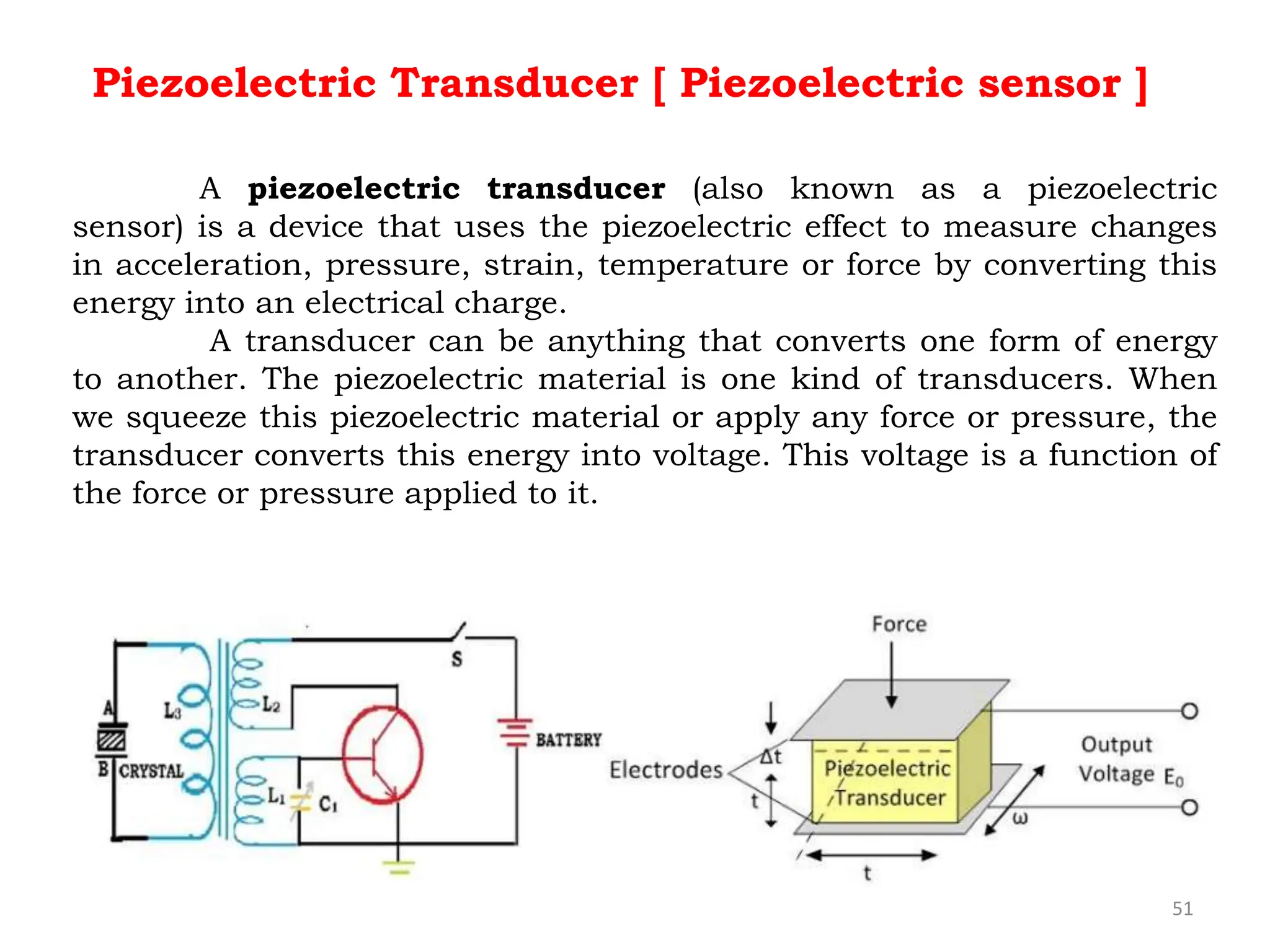 51
Piezoelectric Transducer [ Piezoelectric sensor ]
A piezoelectric transducer (also known as a piezoelectric
sensor) is a device that uses the piezoelectric effect to measure changes
in acceleration, pressure, strain, temperature or force by converting this
energy into an electrical charge.
A transducer can be anything that converts one form of energy
to another. The piezoelectric material is one kind of transducers. When
we squeeze this piezoelectric material or apply any force or pressure, the
transducer converts this energy into voltage. This voltage is a function of
the force or pressure applied to it.
 
