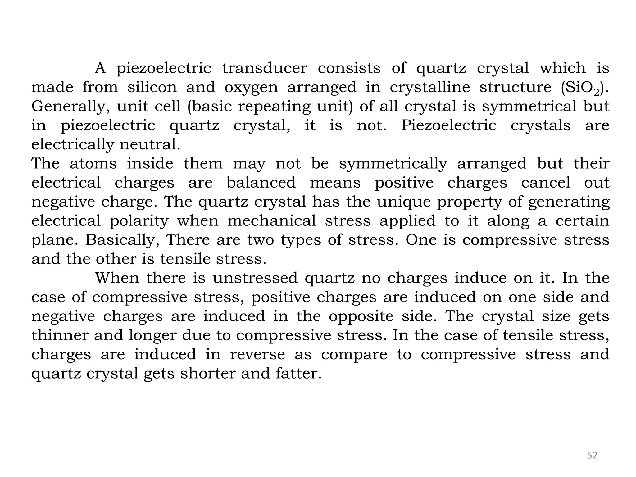 52
A piezoelectric transducer consists of quartz crystal which is
made from silicon and oxygen arranged in crystalline structure (SiO2).
Generally, unit cell (basic repeating unit) of all crystal is symmetrical but
in piezoelectric quartz crystal, it is not. Piezoelectric crystals are
electrically neutral.
The atoms inside them may not be symmetrically arranged but their
electrical charges are balanced means positive charges cancel out
negative charge. The quartz crystal has the unique property of generating
electrical polarity when mechanical stress applied to it along a certain
plane. Basically, There are two types of stress. One is compressive stress
and the other is tensile stress.
When there is unstressed quartz no charges induce on it. In the
case of compressive stress, positive charges are induced on one side and
negative charges are induced in the opposite side. The crystal size gets
thinner and longer due to compressive stress. In the case of tensile stress,
charges are induced in reverse as compare to compressive stress and
quartz crystal gets shorter and fatter.
 