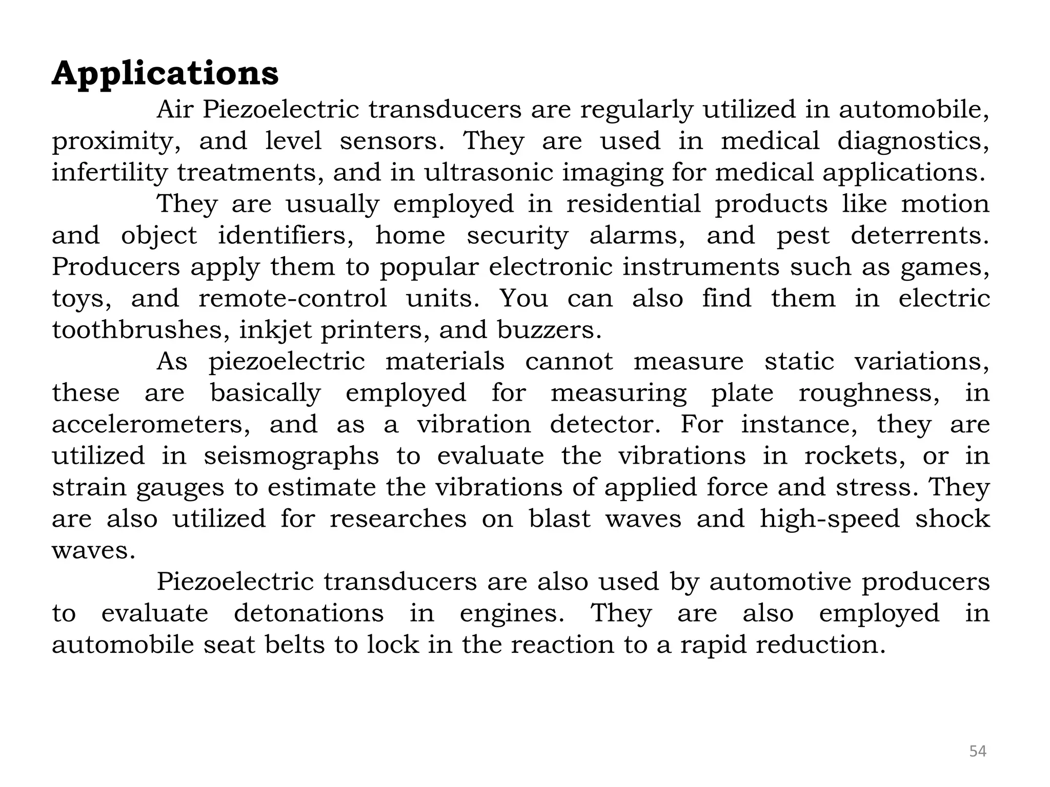 54
Applications
Air Piezoelectric transducers are regularly utilized in automobile,
proximity, and level sensors. They are used in medical diagnostics,
infertility treatments, and in ultrasonic imaging for medical applications.
They are usually employed in residential products like motion
and object identifiers, home security alarms, and pest deterrents.
Producers apply them to popular electronic instruments such as games,
toys, and remote-control units. You can also find them in electric
toothbrushes, inkjet printers, and buzzers.
As piezoelectric materials cannot measure static variations,
these are basically employed for measuring plate roughness, in
accelerometers, and as a vibration detector. For instance, they are
utilized in seismographs to evaluate the vibrations in rockets, or in
strain gauges to estimate the vibrations of applied force and stress. They
are also utilized for researches on blast waves and high-speed shock
waves.
Piezoelectric transducers are also used by automotive producers
to evaluate detonations in engines. They are also employed in
automobile seat belts to lock in the reaction to a rapid reduction.
 
