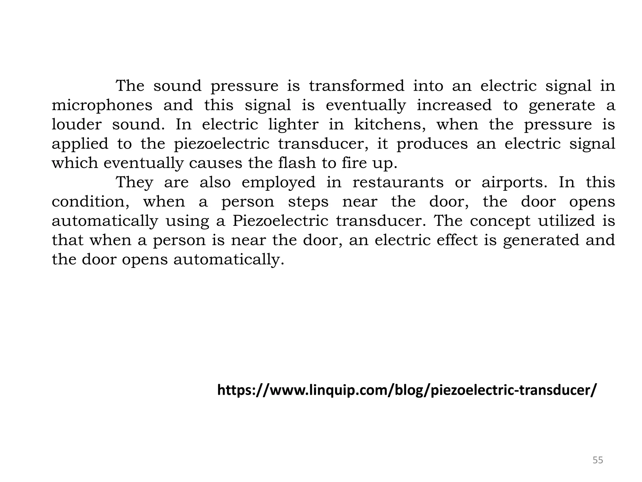 55
The sound pressure is transformed into an electric signal in
microphones and this signal is eventually increased to generate a
louder sound. In electric lighter in kitchens, when the pressure is
applied to the piezoelectric transducer, it produces an electric signal
which eventually causes the flash to fire up.
They are also employed in restaurants or airports. In this
condition, when a person steps near the door, the door opens
automatically using a Piezoelectric transducer. The concept utilized is
that when a person is near the door, an electric effect is generated and
the door opens automatically.
https://www.linquip.com/blog/piezoelectric-transducer/
 