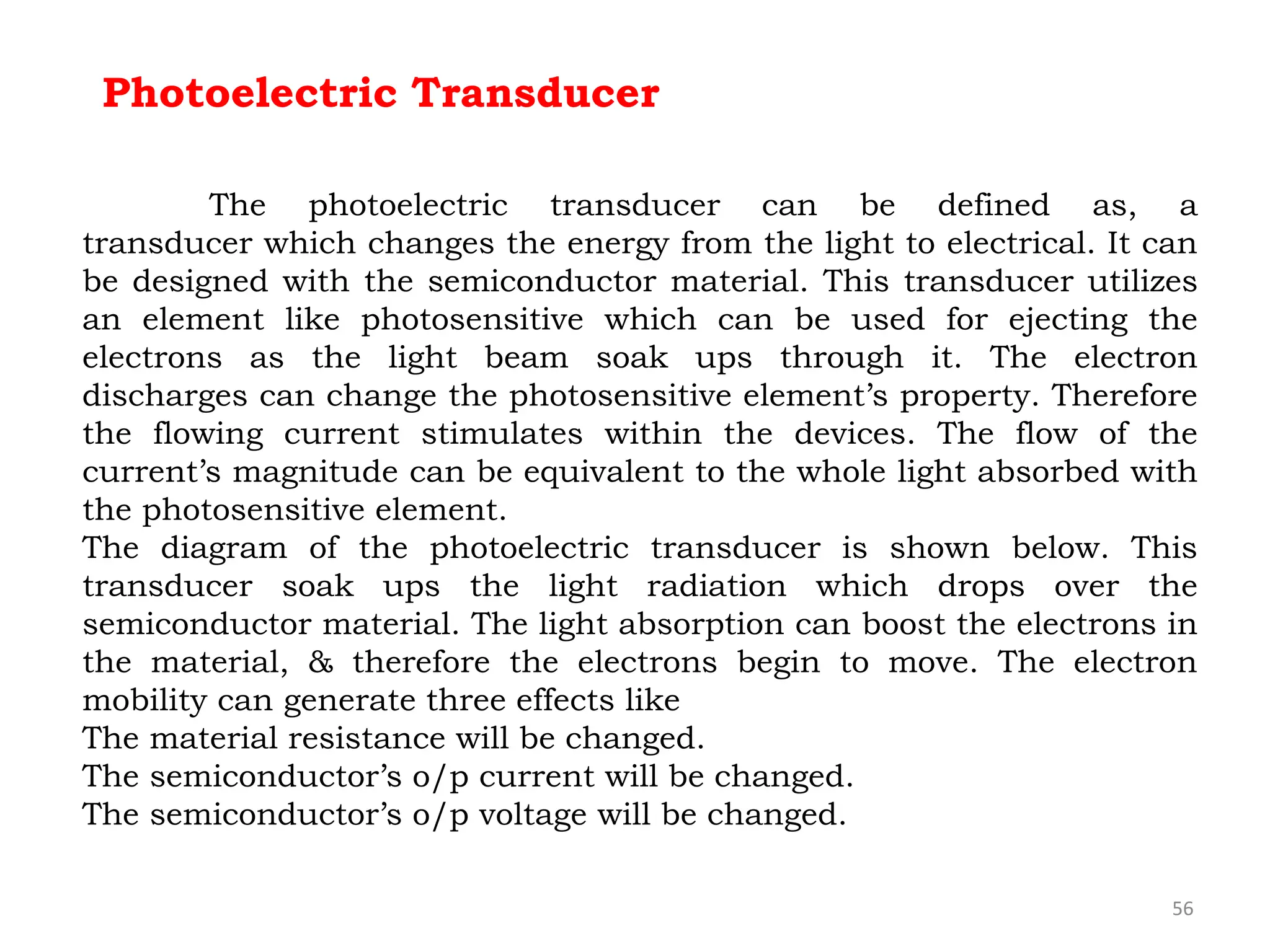 56
Photoelectric Transducer
The photoelectric transducer can be defined as, a
transducer which changes the energy from the light to electrical. It can
be designed with the semiconductor material. This transducer utilizes
an element like photosensitive which can be used for ejecting the
electrons as the light beam soak ups through it. The electron
discharges can change the photosensitive element’s property. Therefore
the flowing current stimulates within the devices. The flow of the
current’s magnitude can be equivalent to the whole light absorbed with
the photosensitive element.
The diagram of the photoelectric transducer is shown below. This
transducer soak ups the light radiation which drops over the
semiconductor material. The light absorption can boost the electrons in
the material, & therefore the electrons begin to move. The electron
mobility can generate three effects like
The material resistance will be changed.
The semiconductor’s o/p current will be changed.
The semiconductor’s o/p voltage will be changed.
 
