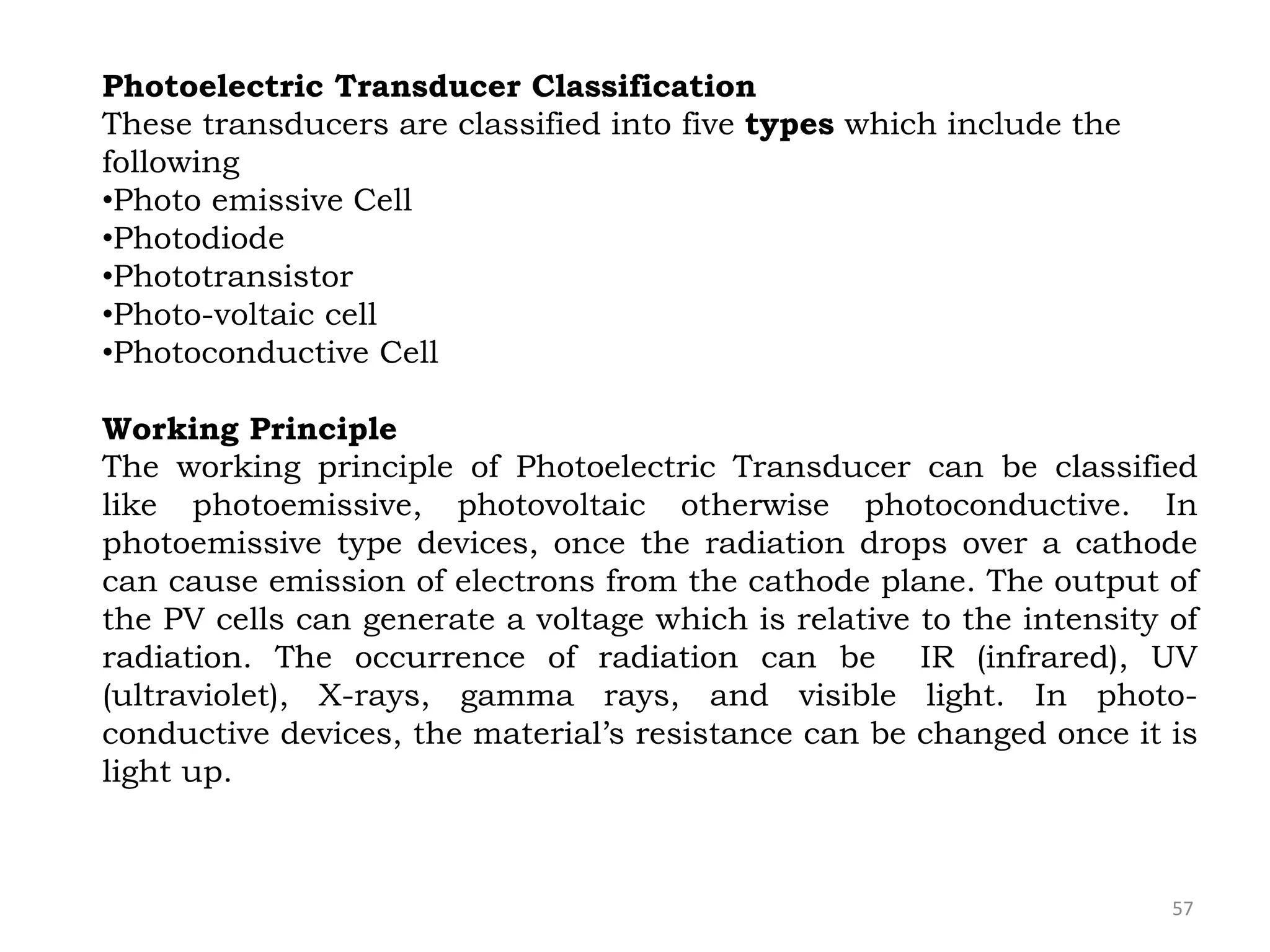 57
Photoelectric Transducer Classification
These transducers are classified into five types which include the
following
•Photo emissive Cell
•Photodiode
•Phototransistor
•Photo-voltaic cell
•Photoconductive Cell
Working Principle
The working principle of Photoelectric Transducer can be classified
like photoemissive, photovoltaic otherwise photoconductive. In
photoemissive type devices, once the radiation drops over a cathode
can cause emission of electrons from the cathode plane. The output of
the PV cells can generate a voltage which is relative to the intensity of
radiation. The occurrence of radiation can be IR (infrared), UV
(ultraviolet), X-rays, gamma rays, and visible light. In photo-
conductive devices, the material’s resistance can be changed once it is
light up.
 
