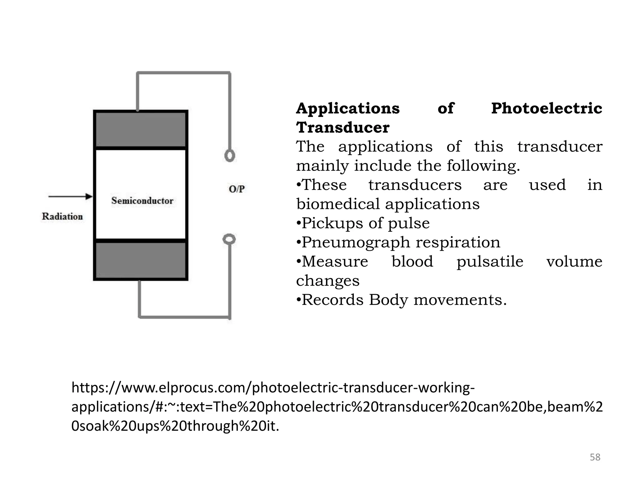 58
Applications of Photoelectric
Transducer
The applications of this transducer
mainly include the following.
•These transducers are used in
biomedical applications
•Pickups of pulse
•Pneumograph respiration
•Measure blood pulsatile volume
changes
•Records Body movements.
https://www.elprocus.com/photoelectric-transducer-working-
applications/#:~:text=The%20photoelectric%20transducer%20can%20be,beam%2
0soak%20ups%20through%20it.
 