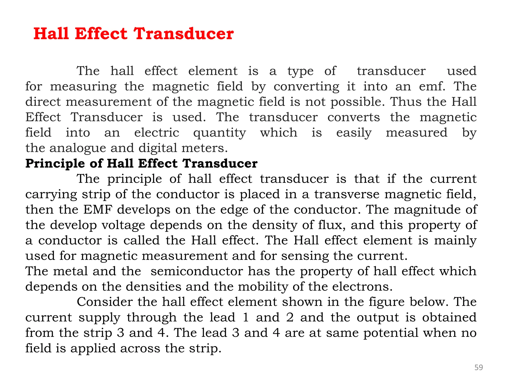 59
Hall Effect Transducer
The hall effect element is a type of transducer used
for measuring the magnetic field by converting it into an emf. The
direct measurement of the magnetic field is not possible. Thus the Hall
Effect Transducer is used. The transducer converts the magnetic
field into an electric quantity which is easily measured by
the analogue and digital meters.
Principle of Hall Effect Transducer
The principle of hall effect transducer is that if the current
carrying strip of the conductor is placed in a transverse magnetic field,
then the EMF develops on the edge of the conductor. The magnitude of
the develop voltage depends on the density of flux, and this property of
a conductor is called the Hall effect. The Hall effect element is mainly
used for magnetic measurement and for sensing the current.
The metal and the semiconductor has the property of hall effect which
depends on the densities and the mobility of the electrons.
Consider the hall effect element shown in the figure below. The
current supply through the lead 1 and 2 and the output is obtained
from the strip 3 and 4. The lead 3 and 4 are at same potential when no
field is applied across the strip.
 