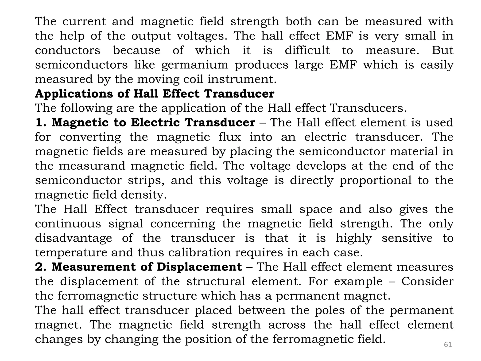 61
The current and magnetic field strength both can be measured with
the help of the output voltages. The hall effect EMF is very small in
conductors because of which it is difficult to measure. But
semiconductors like germanium produces large EMF which is easily
measured by the moving coil instrument.
Applications of Hall Effect Transducer
The following are the application of the Hall effect Transducers.
1. Magnetic to Electric Transducer – The Hall effect element is used
for converting the magnetic flux into an electric transducer. The
magnetic fields are measured by placing the semiconductor material in
the measurand magnetic field. The voltage develops at the end of the
semiconductor strips, and this voltage is directly proportional to the
magnetic field density.
The Hall Effect transducer requires small space and also gives the
continuous signal concerning the magnetic field strength. The only
disadvantage of the transducer is that it is highly sensitive to
temperature and thus calibration requires in each case.
2. Measurement of Displacement – The Hall effect element measures
the displacement of the structural element. For example – Consider
the ferromagnetic structure which has a permanent magnet.
The hall effect transducer placed between the poles of the permanent
magnet. The magnetic field strength across the hall effect element
changes by changing the position of the ferromagnetic field.
 