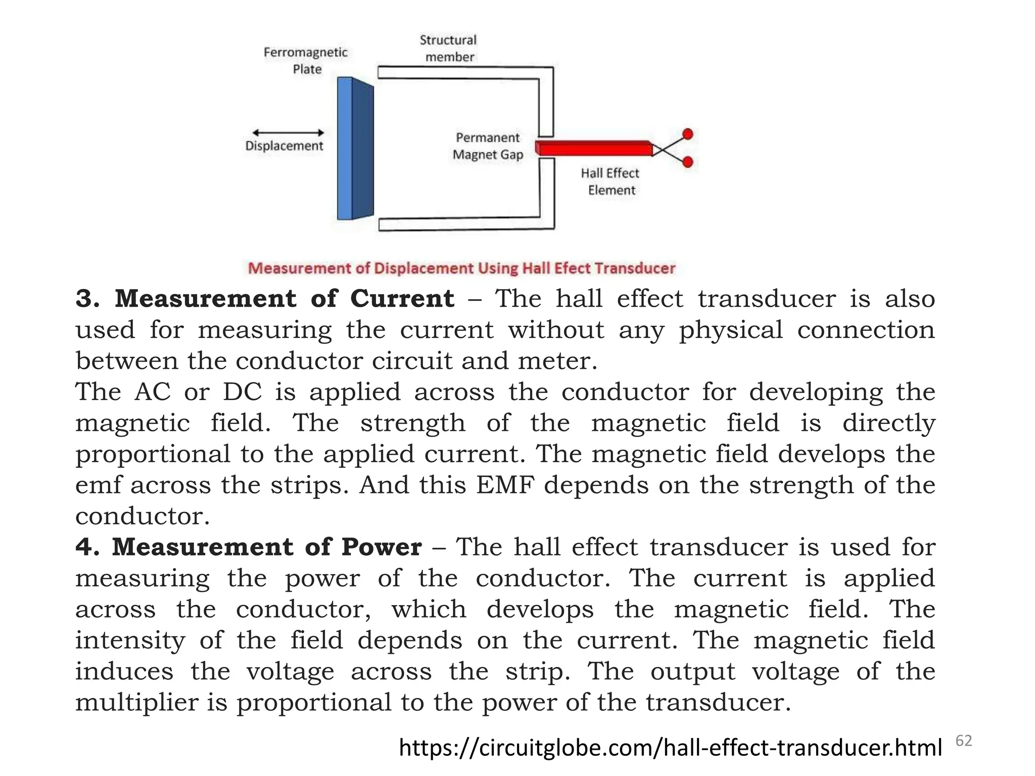 62
3. Measurement of Current – The hall effect transducer is also
used for measuring the current without any physical connection
between the conductor circuit and meter.
The AC or DC is applied across the conductor for developing the
magnetic field. The strength of the magnetic field is directly
proportional to the applied current. The magnetic field develops the
emf across the strips. And this EMF depends on the strength of the
conductor.
4. Measurement of Power – The hall effect transducer is used for
measuring the power of the conductor. The current is applied
across the conductor, which develops the magnetic field. The
intensity of the field depends on the current. The magnetic field
induces the voltage across the strip. The output voltage of the
multiplier is proportional to the power of the transducer.
https://circuitglobe.com/hall-effect-transducer.html
 