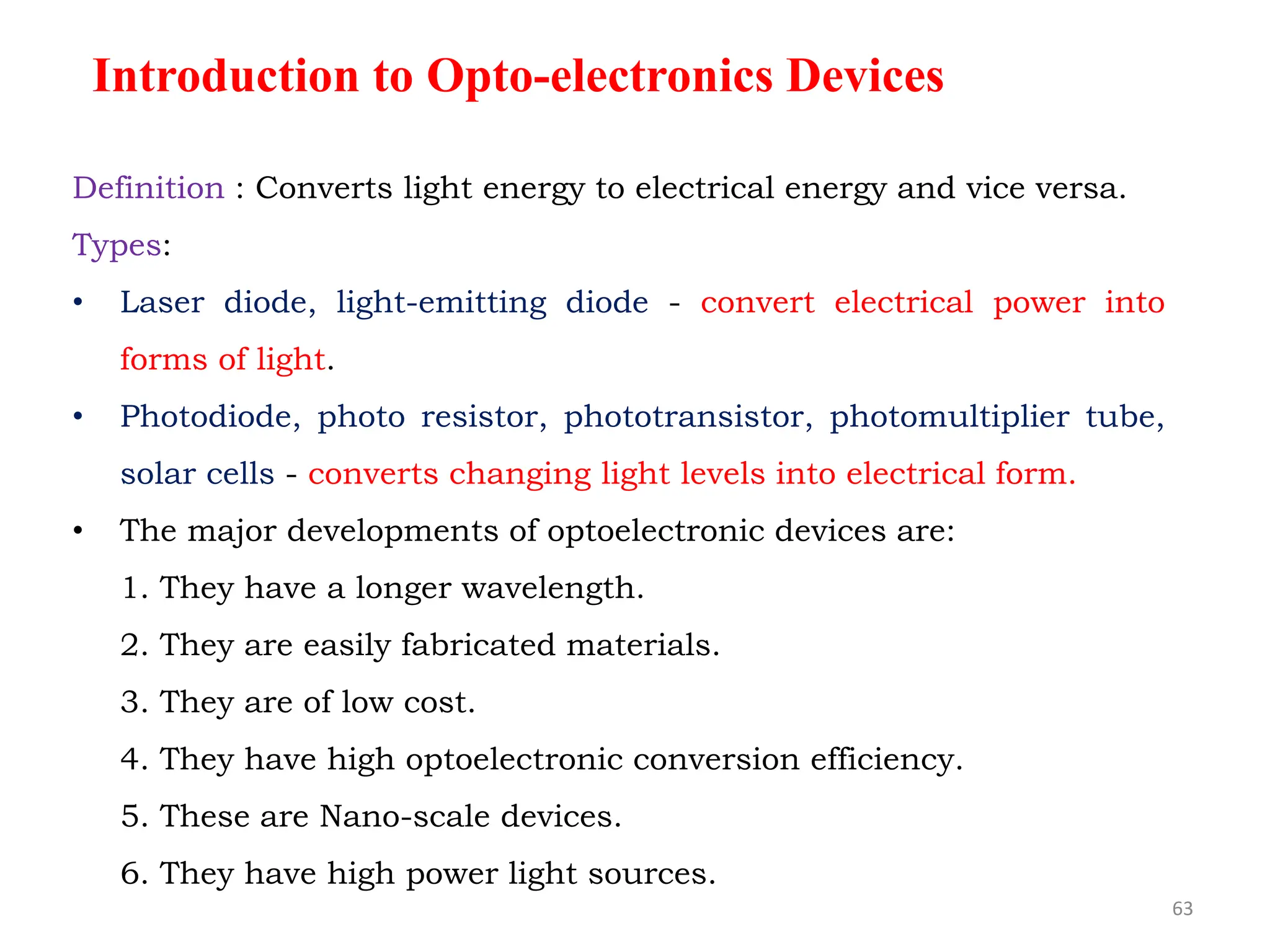 Definition : Converts light energy to electrical energy and vice versa.
Types:
• Laser diode, light-emitting diode - convert electrical power into
forms of light.
• Photodiode, photo resistor, phototransistor, photomultiplier tube,
solar cells - converts changing light levels into electrical form.
• The major developments of optoelectronic devices are:
1. They have a longer wavelength.
2. They are easily fabricated materials.
3. They are of low cost.
4. They have high optoelectronic conversion efficiency.
5. These are Nano-scale devices.
6. They have high power light sources.
Introduction to Opto-electronics Devices
63
 