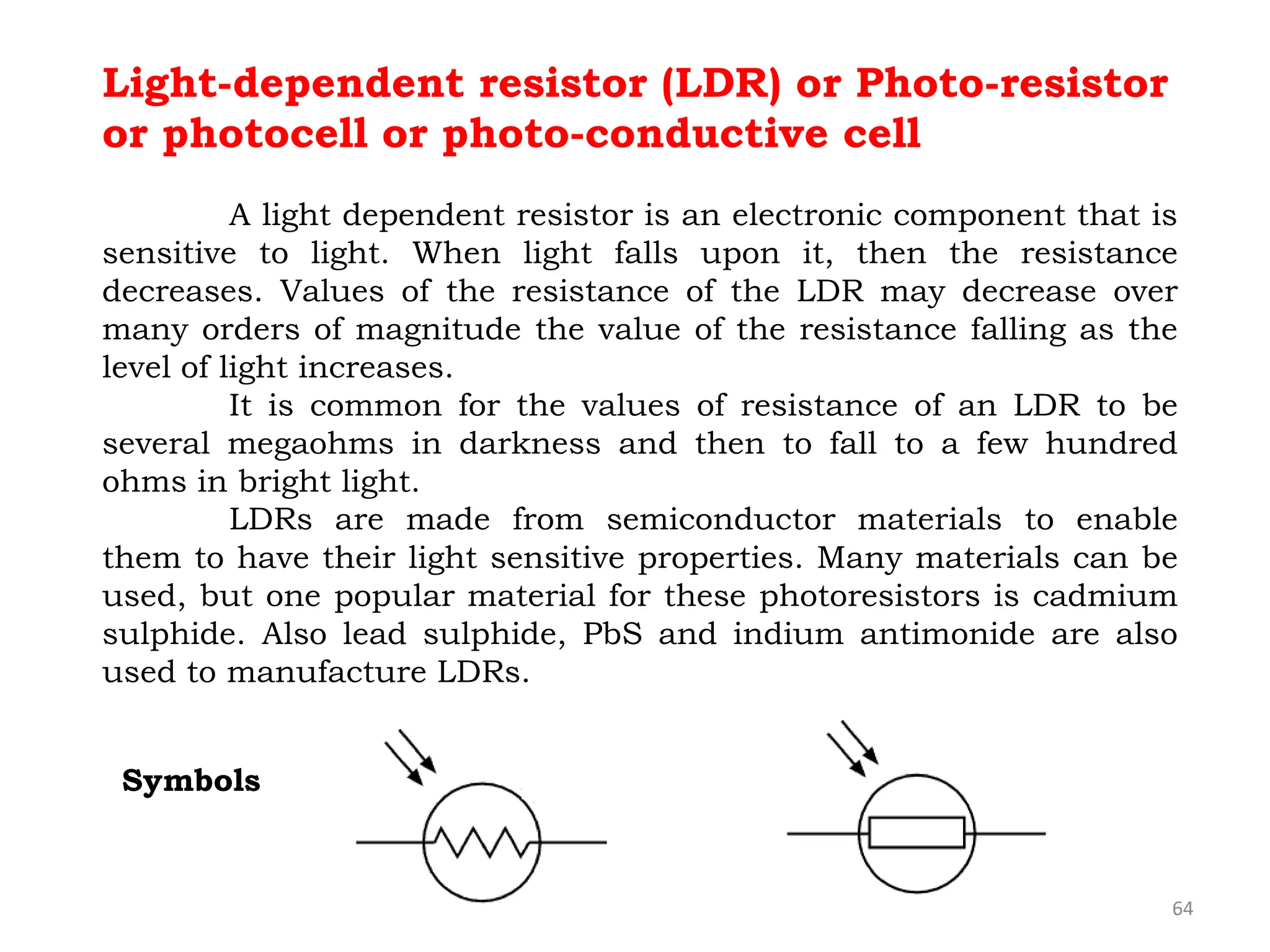 64
Light-dependent resistor (LDR) or Photo-resistor
or photocell or photo-conductive cell
A light dependent resistor is an electronic component that is
sensitive to light. When light falls upon it, then the resistance
decreases. Values of the resistance of the LDR may decrease over
many orders of magnitude the value of the resistance falling as the
level of light increases.
It is common for the values of resistance of an LDR to be
several megaohms in darkness and then to fall to a few hundred
ohms in bright light.
LDRs are made from semiconductor materials to enable
them to have their light sensitive properties. Many materials can be
used, but one popular material for these photoresistors is cadmium
sulphide. Also lead sulphide, PbS and indium antimonide are also
used to manufacture LDRs.
Symbols
 