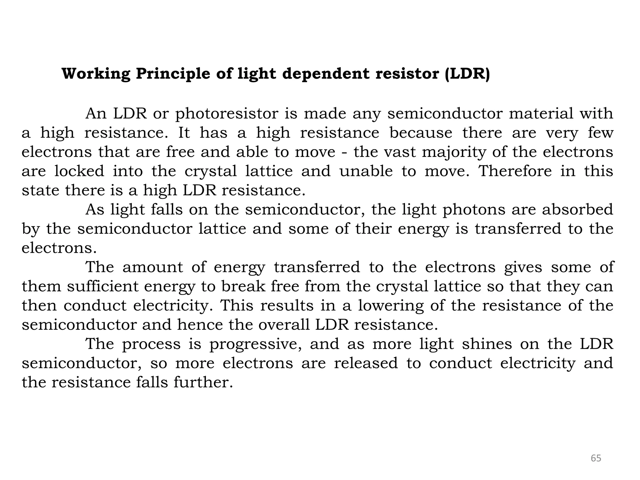 65
Working Principle of light dependent resistor (LDR)
An LDR or photoresistor is made any semiconductor material with
a high resistance. It has a high resistance because there are very few
electrons that are free and able to move - the vast majority of the electrons
are locked into the crystal lattice and unable to move. Therefore in this
state there is a high LDR resistance.
As light falls on the semiconductor, the light photons are absorbed
by the semiconductor lattice and some of their energy is transferred to the
electrons.
The amount of energy transferred to the electrons gives some of
them sufficient energy to break free from the crystal lattice so that they can
then conduct electricity. This results in a lowering of the resistance of the
semiconductor and hence the overall LDR resistance.
The process is progressive, and as more light shines on the LDR
semiconductor, so more electrons are released to conduct electricity and
the resistance falls further.
 