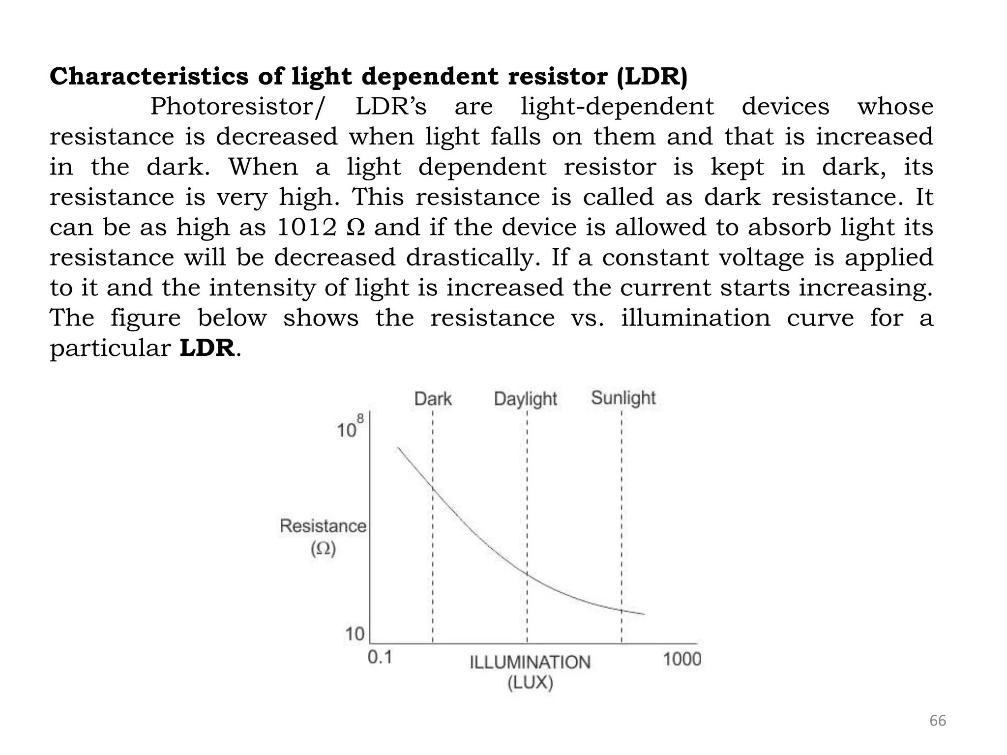 66
Characteristics of light dependent resistor (LDR)
Photoresistor/ LDR’s are light-dependent devices whose
resistance is decreased when light falls on them and that is increased
in the dark. When a light dependent resistor is kept in dark, its
resistance is very high. This resistance is called as dark resistance. It
can be as high as 1012 Ω and if the device is allowed to absorb light its
resistance will be decreased drastically. If a constant voltage is applied
to it and the intensity of light is increased the current starts increasing.
The figure below shows the resistance vs. illumination curve for a
particular LDR.
 