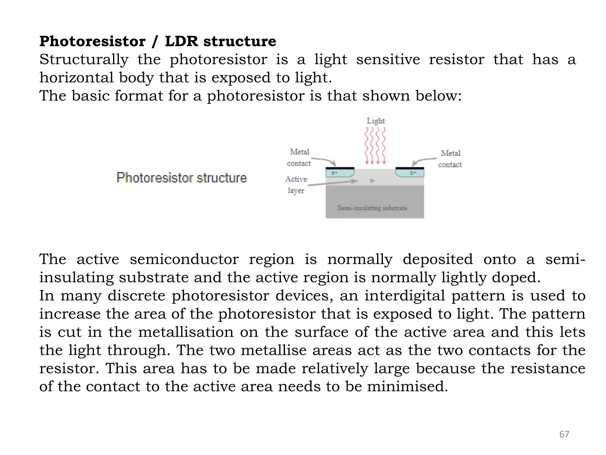 67
Photoresistor / LDR structure
Structurally the photoresistor is a light sensitive resistor that has a
horizontal body that is exposed to light.
The basic format for a photoresistor is that shown below:
The active semiconductor region is normally deposited onto a semi-
insulating substrate and the active region is normally lightly doped.
In many discrete photoresistor devices, an interdigital pattern is used to
increase the area of the photoresistor that is exposed to light. The pattern
is cut in the metallisation on the surface of the active area and this lets
the light through. The two metallise areas act as the two contacts for the
resistor. This area has to be made relatively large because the resistance
of the contact to the active area needs to be minimised.
 
