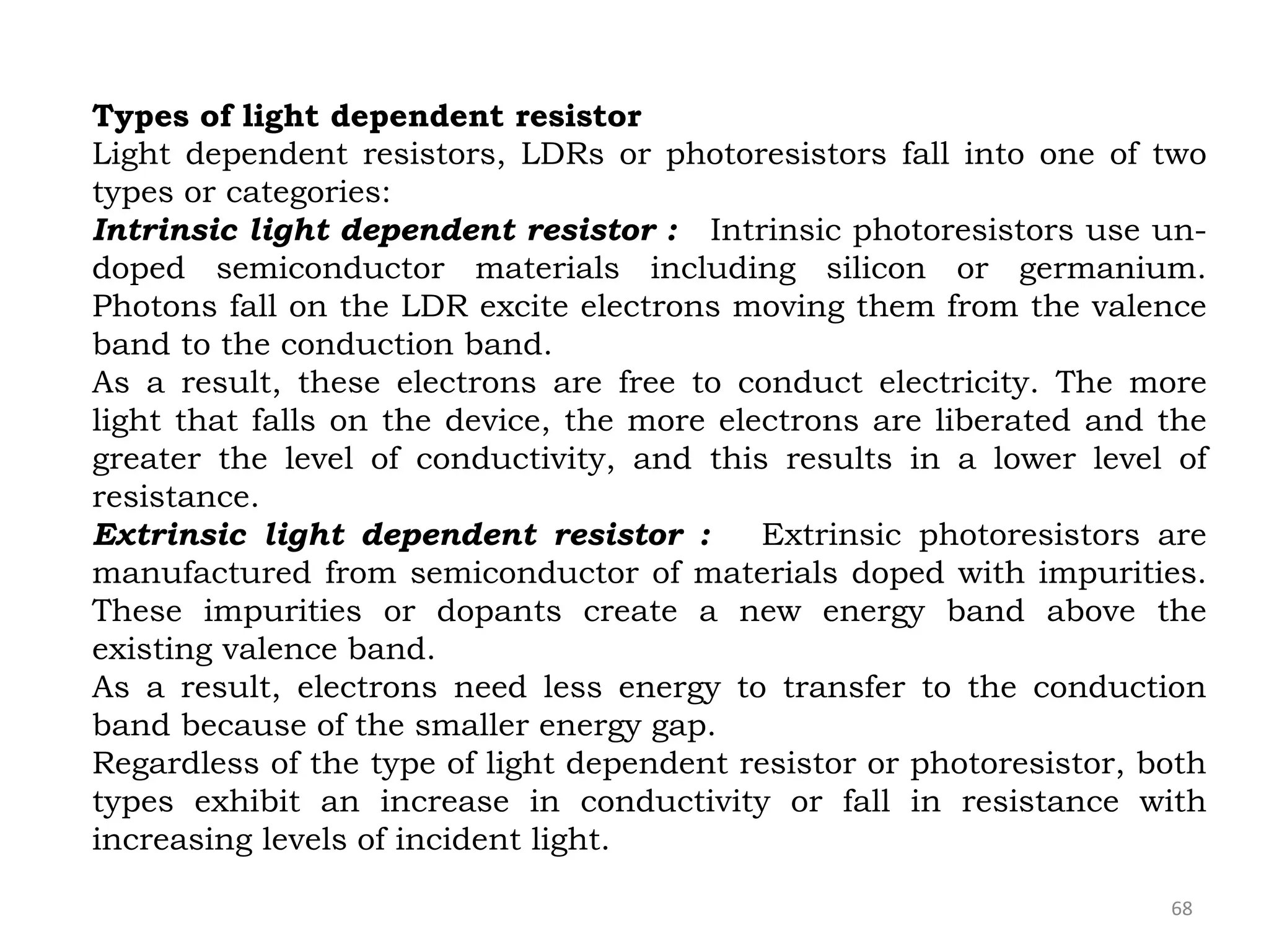 68
Types of light dependent resistor
Light dependent resistors, LDRs or photoresistors fall into one of two
types or categories:
Intrinsic light dependent resistor : Intrinsic photoresistors use un-
doped semiconductor materials including silicon or germanium.
Photons fall on the LDR excite electrons moving them from the valence
band to the conduction band.
As a result, these electrons are free to conduct electricity. The more
light that falls on the device, the more electrons are liberated and the
greater the level of conductivity, and this results in a lower level of
resistance.
Extrinsic light dependent resistor : Extrinsic photoresistors are
manufactured from semiconductor of materials doped with impurities.
These impurities or dopants create a new energy band above the
existing valence band.
As a result, electrons need less energy to transfer to the conduction
band because of the smaller energy gap.
Regardless of the type of light dependent resistor or photoresistor, both
types exhibit an increase in conductivity or fall in resistance with
increasing levels of incident light.
 