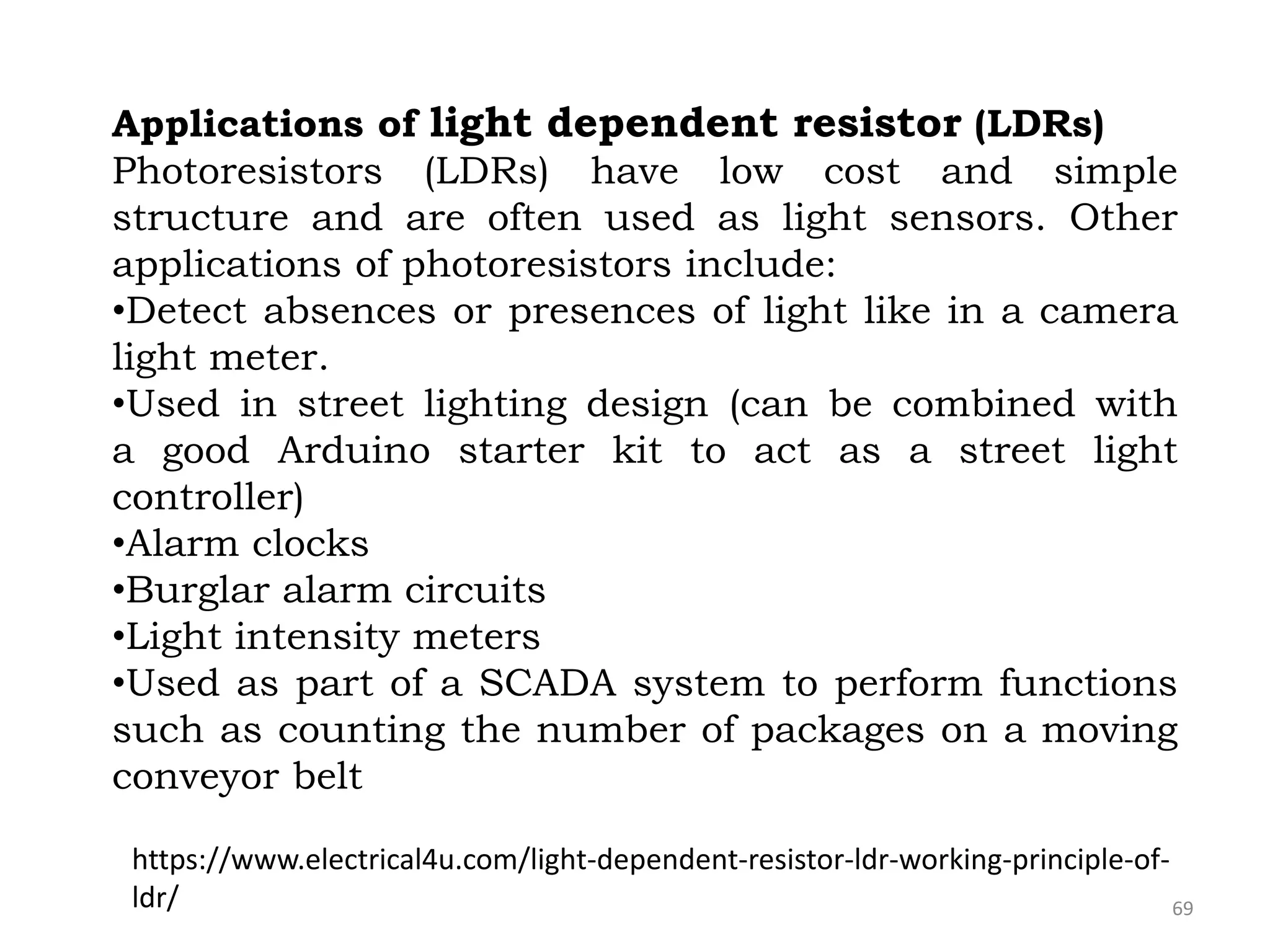 69
Applications of light dependent resistor (LDRs)
Photoresistors (LDRs) have low cost and simple
structure and are often used as light sensors. Other
applications of photoresistors include:
•Detect absences or presences of light like in a camera
light meter.
•Used in street lighting design (can be combined with
a good Arduino starter kit to act as a street light
controller)
•Alarm clocks
•Burglar alarm circuits
•Light intensity meters
•Used as part of a SCADA system to perform functions
such as counting the number of packages on a moving
conveyor belt
https://www.electrical4u.com/light-dependent-resistor-ldr-working-principle-of-
ldr/
 