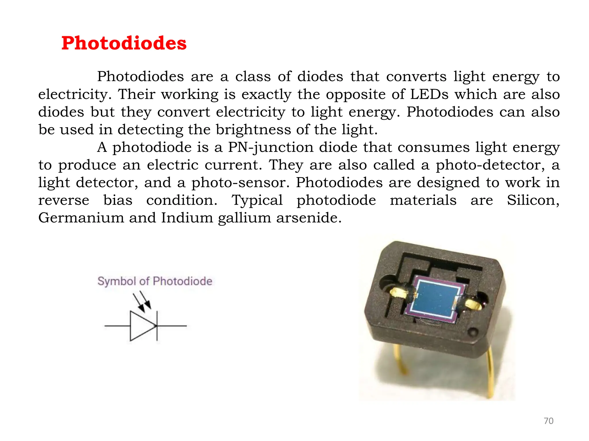 70
Photodiodes
Photodiodes are a class of diodes that converts light energy to
electricity. Their working is exactly the opposite of LEDs which are also
diodes but they convert electricity to light energy. Photodiodes can also
be used in detecting the brightness of the light.
A photodiode is a PN-junction diode that consumes light energy
to produce an electric current. They are also called a photo-detector, a
light detector, and a photo-sensor. Photodiodes are designed to work in
reverse bias condition. Typical photodiode materials are Silicon,
Germanium and Indium gallium arsenide.
 
