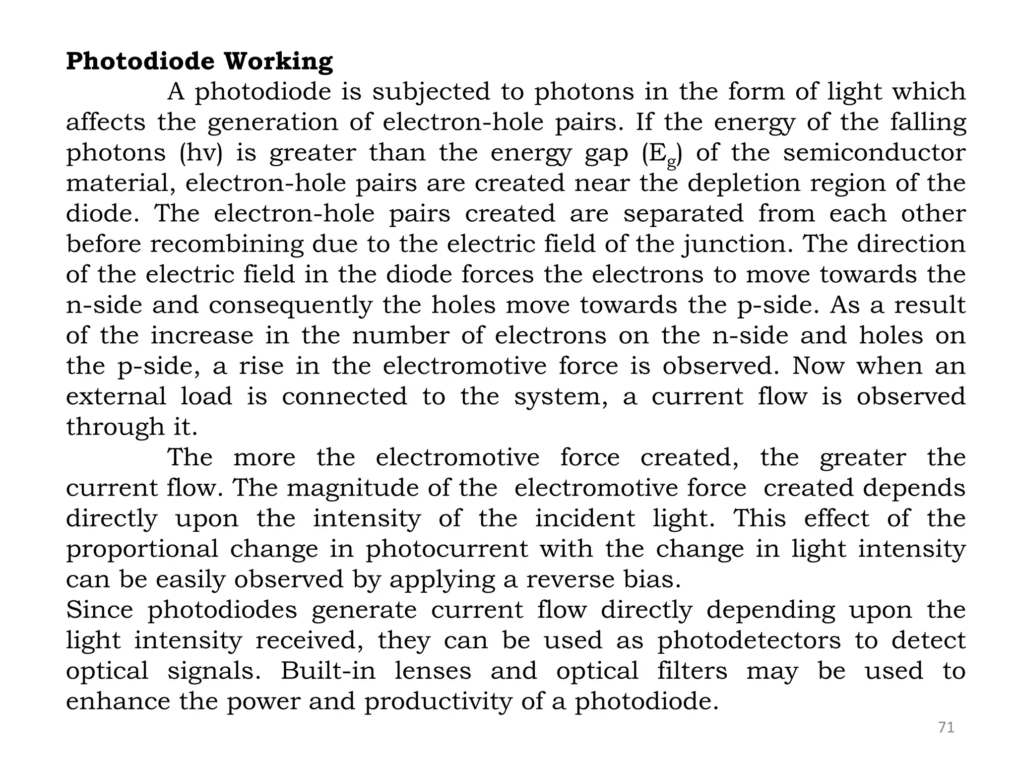 71
Photodiode Working
A photodiode is subjected to photons in the form of light which
affects the generation of electron-hole pairs. If the energy of the falling
photons (hv) is greater than the energy gap (Eg) of the semiconductor
material, electron-hole pairs are created near the depletion region of the
diode. The electron-hole pairs created are separated from each other
before recombining due to the electric field of the junction. The direction
of the electric field in the diode forces the electrons to move towards the
n-side and consequently the holes move towards the p-side. As a result
of the increase in the number of electrons on the n-side and holes on
the p-side, a rise in the electromotive force is observed. Now when an
external load is connected to the system, a current flow is observed
through it.
The more the electromotive force created, the greater the
current flow. The magnitude of the electromotive force created depends
directly upon the intensity of the incident light. This effect of the
proportional change in photocurrent with the change in light intensity
can be easily observed by applying a reverse bias.
Since photodiodes generate current flow directly depending upon the
light intensity received, they can be used as photodetectors to detect
optical signals. Built-in lenses and optical filters may be used to
enhance the power and productivity of a photodiode.
 