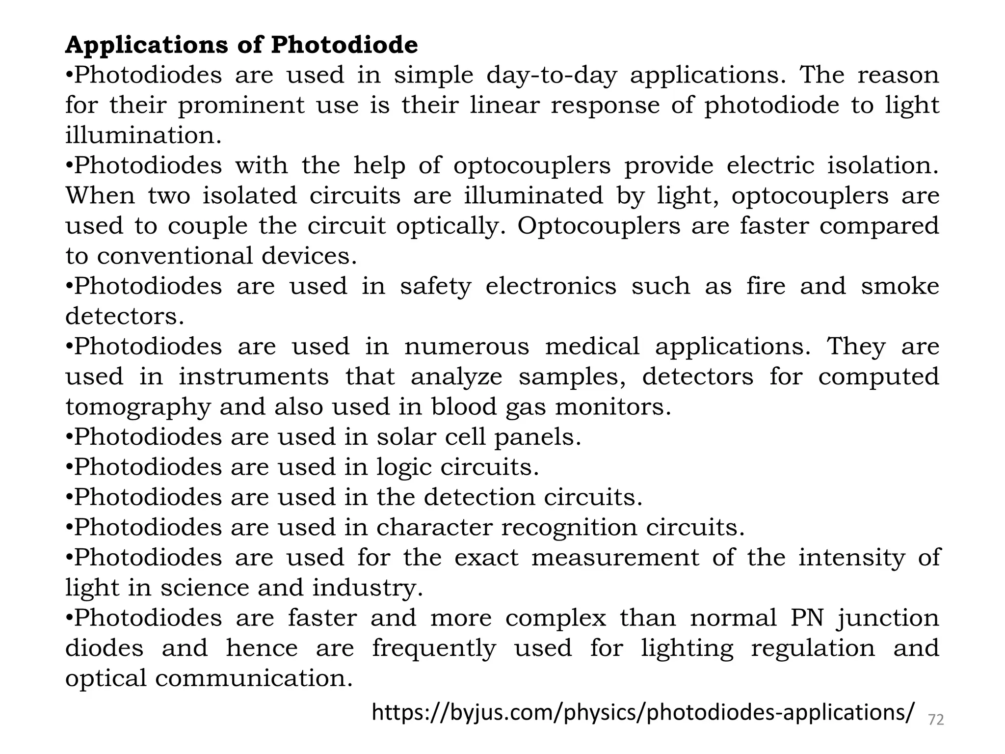 72
Applications of Photodiode
•Photodiodes are used in simple day-to-day applications. The reason
for their prominent use is their linear response of photodiode to light
illumination.
•Photodiodes with the help of optocouplers provide electric isolation.
When two isolated circuits are illuminated by light, optocouplers are
used to couple the circuit optically. Optocouplers are faster compared
to conventional devices.
•Photodiodes are used in safety electronics such as fire and smoke
detectors.
•Photodiodes are used in numerous medical applications. They are
used in instruments that analyze samples, detectors for computed
tomography and also used in blood gas monitors.
•Photodiodes are used in solar cell panels.
•Photodiodes are used in logic circuits.
•Photodiodes are used in the detection circuits.
•Photodiodes are used in character recognition circuits.
•Photodiodes are used for the exact measurement of the intensity of
light in science and industry.
•Photodiodes are faster and more complex than normal PN junction
diodes and hence are frequently used for lighting regulation and
optical communication.
https://byjus.com/physics/photodiodes-applications/
 