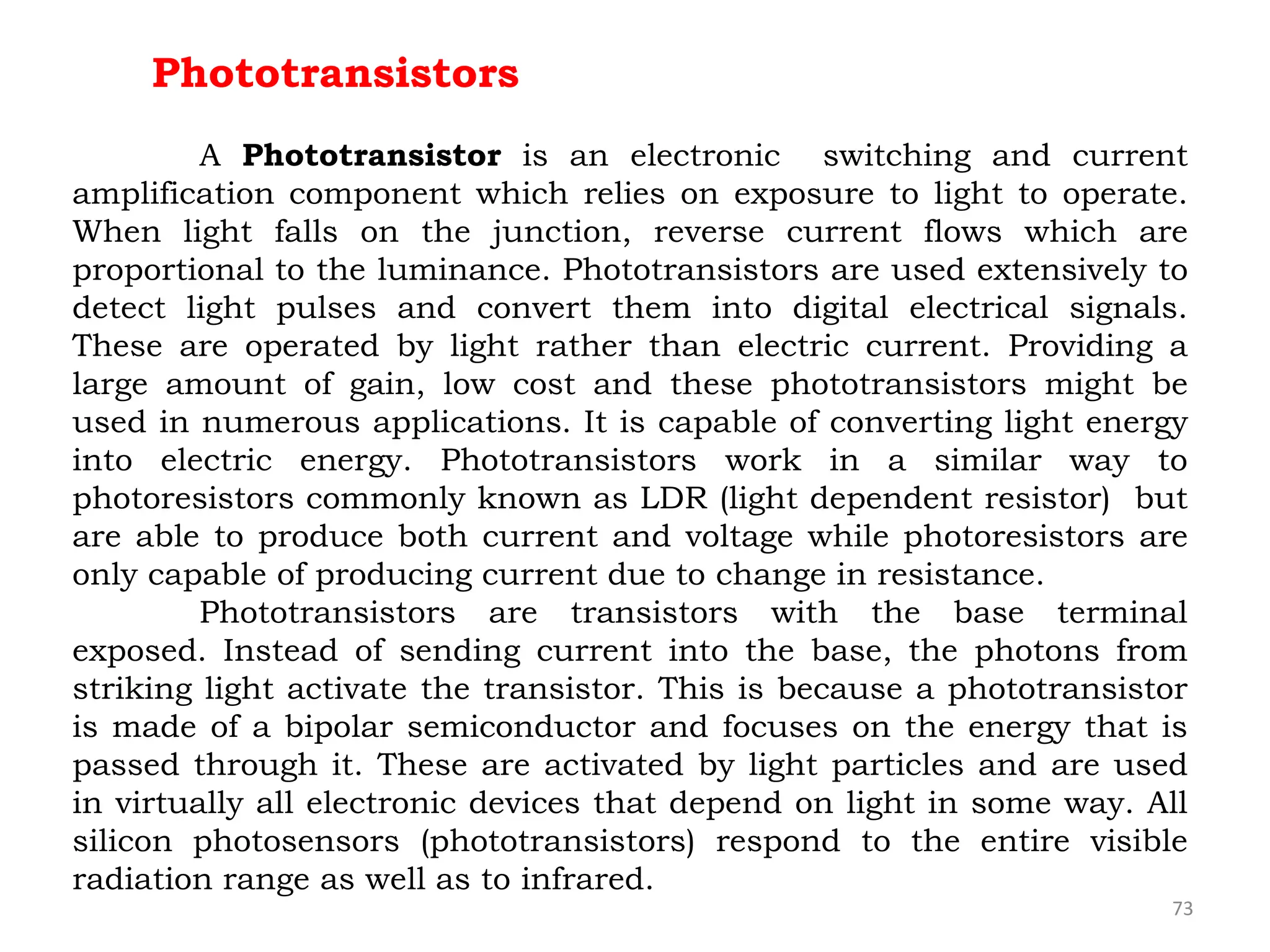 73
Phototransistors
A Phototransistor is an electronic switching and current
amplification component which relies on exposure to light to operate.
When light falls on the junction, reverse current flows which are
proportional to the luminance. Phototransistors are used extensively to
detect light pulses and convert them into digital electrical signals.
These are operated by light rather than electric current. Providing a
large amount of gain, low cost and these phototransistors might be
used in numerous applications. It is capable of converting light energy
into electric energy. Phototransistors work in a similar way to
photoresistors commonly known as LDR (light dependent resistor) but
are able to produce both current and voltage while photoresistors are
only capable of producing current due to change in resistance.
Phototransistors are transistors with the base terminal
exposed. Instead of sending current into the base, the photons from
striking light activate the transistor. This is because a phototransistor
is made of a bipolar semiconductor and focuses on the energy that is
passed through it. These are activated by light particles and are used
in virtually all electronic devices that depend on light in some way. All
silicon photosensors (phototransistors) respond to the entire visible
radiation range as well as to infrared.
 