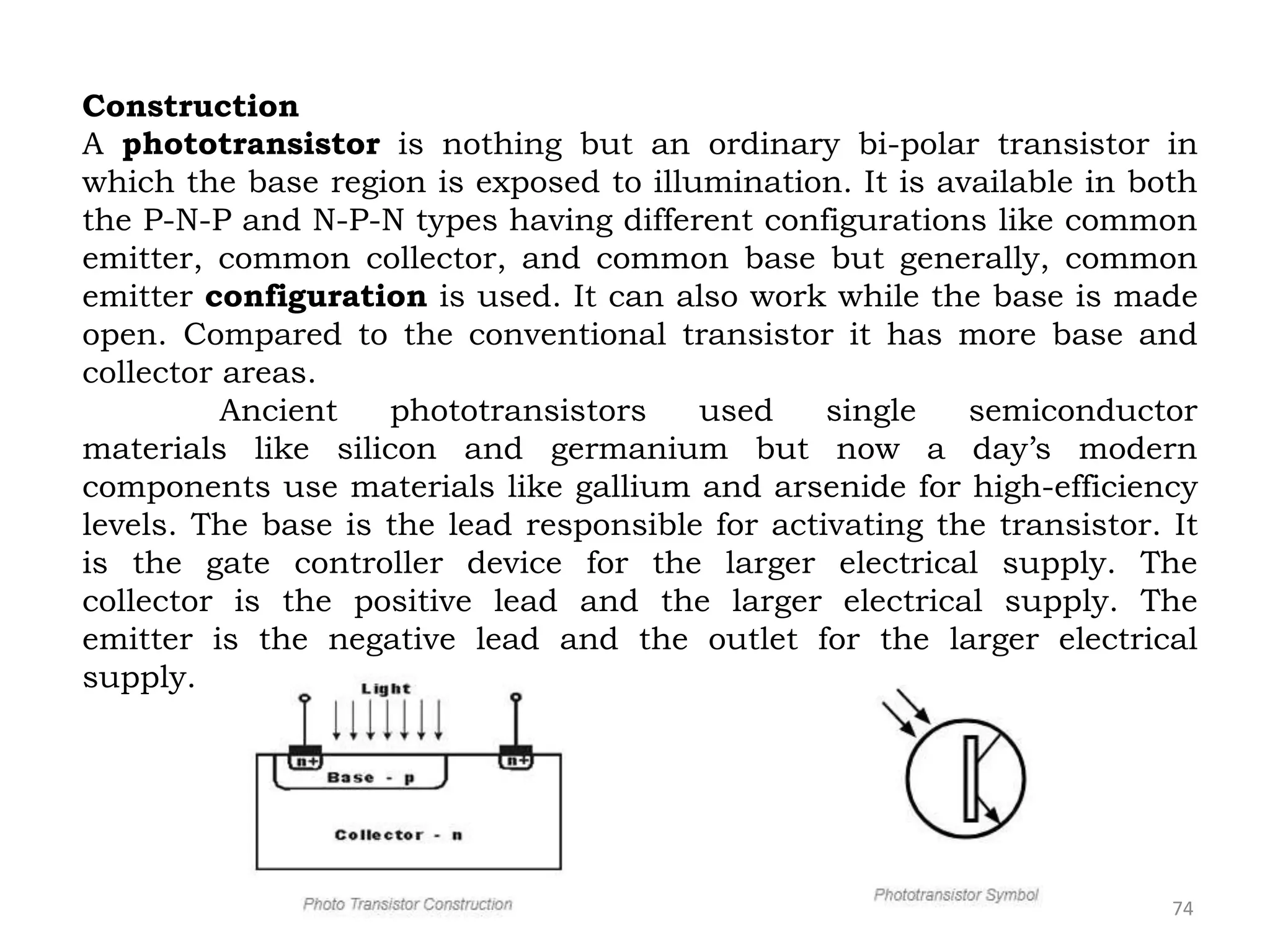 74
Construction
A phototransistor is nothing but an ordinary bi-polar transistor in
which the base region is exposed to illumination. It is available in both
the P-N-P and N-P-N types having different configurations like common
emitter, common collector, and common base but generally, common
emitter configuration is used. It can also work while the base is made
open. Compared to the conventional transistor it has more base and
collector areas.
Ancient phototransistors used single semiconductor
materials like silicon and germanium but now a day’s modern
components use materials like gallium and arsenide for high-efficiency
levels. The base is the lead responsible for activating the transistor. It
is the gate controller device for the larger electrical supply. The
collector is the positive lead and the larger electrical supply. The
emitter is the negative lead and the outlet for the larger electrical
supply.
 