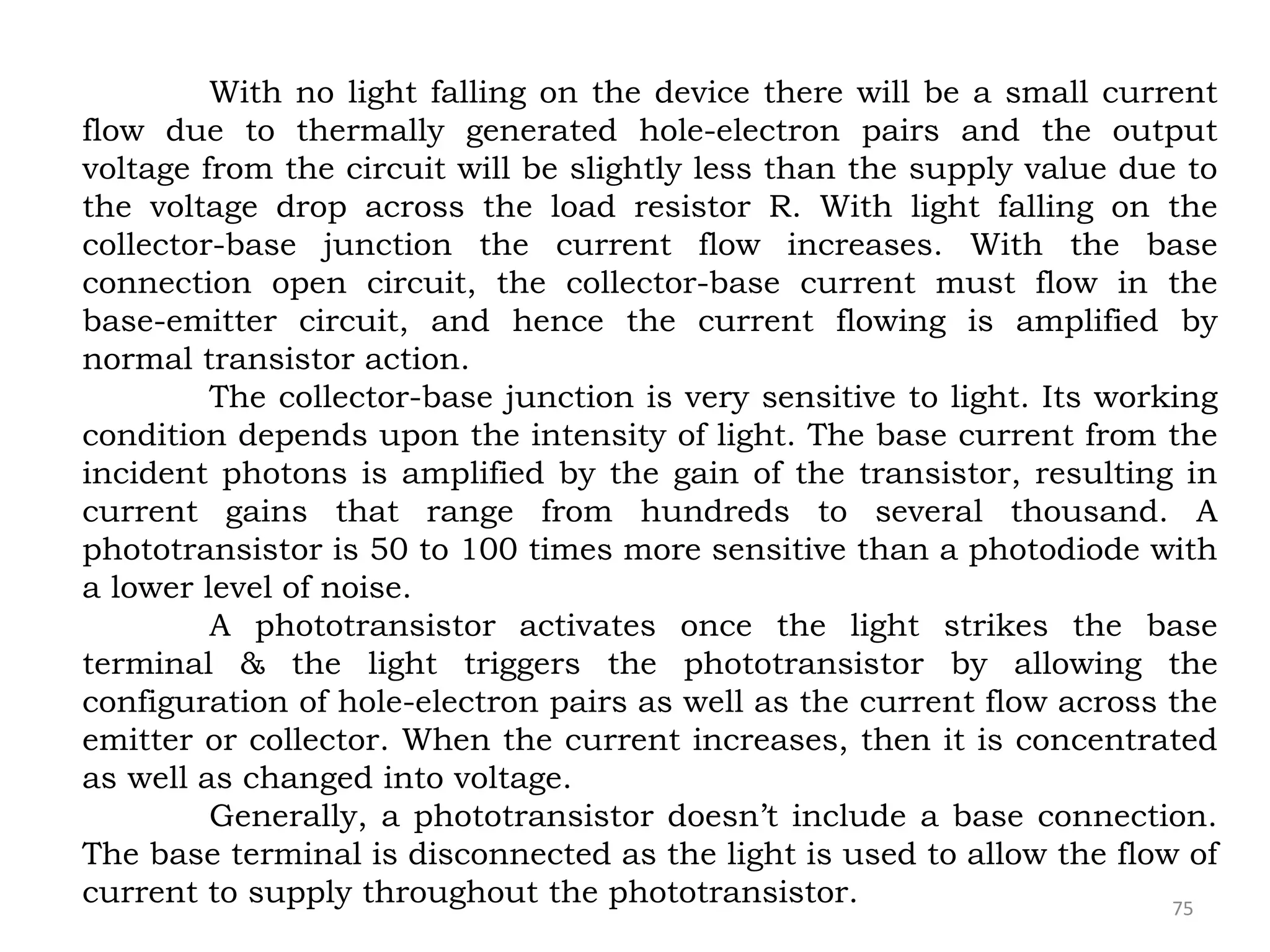 75
With no light falling on the device there will be a small current
flow due to thermally generated hole-electron pairs and the output
voltage from the circuit will be slightly less than the supply value due to
the voltage drop across the load resistor R. With light falling on the
collector-base junction the current flow increases. With the base
connection open circuit, the collector-base current must flow in the
base-emitter circuit, and hence the current flowing is amplified by
normal transistor action.
The collector-base junction is very sensitive to light. Its working
condition depends upon the intensity of light. The base current from the
incident photons is amplified by the gain of the transistor, resulting in
current gains that range from hundreds to several thousand. A
phototransistor is 50 to 100 times more sensitive than a photodiode with
a lower level of noise.
A phototransistor activates once the light strikes the base
terminal & the light triggers the phototransistor by allowing the
configuration of hole-electron pairs as well as the current flow across the
emitter or collector. When the current increases, then it is concentrated
as well as changed into voltage.
Generally, a phototransistor doesn’t include a base connection.
The base terminal is disconnected as the light is used to allow the flow of
current to supply throughout the phototransistor.
 