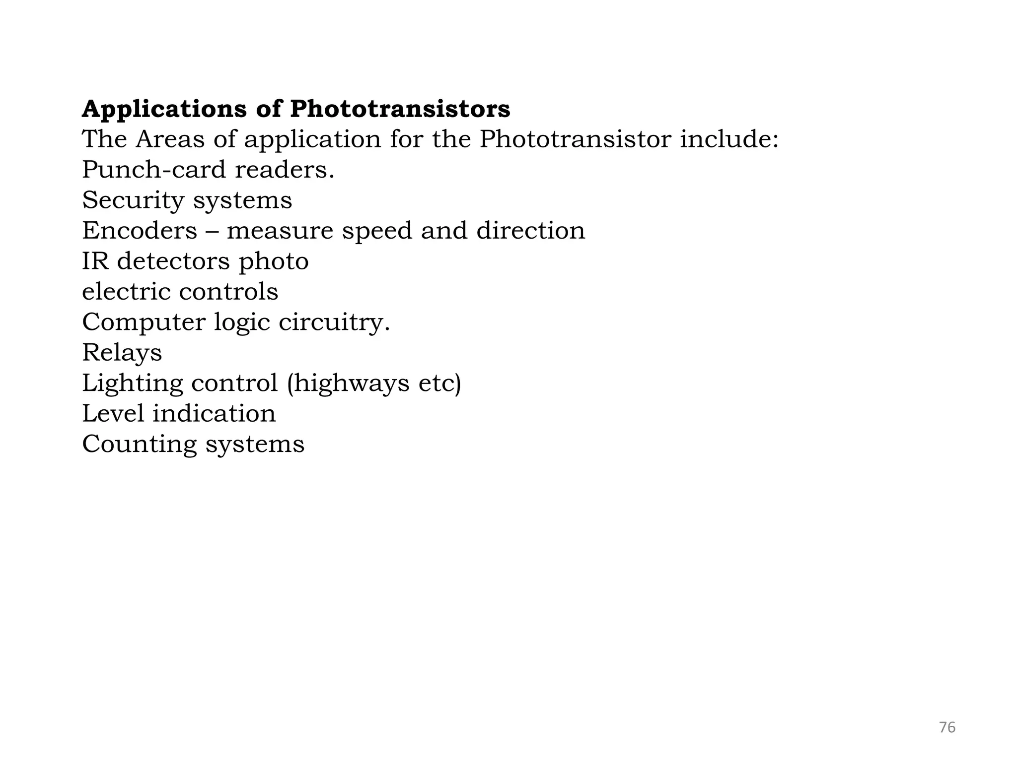 76
Applications of Phototransistors
The Areas of application for the Phototransistor include:
Punch-card readers.
Security systems
Encoders – measure speed and direction
IR detectors photo
electric controls
Computer logic circuitry.
Relays
Lighting control (highways etc)
Level indication
Counting systems
 