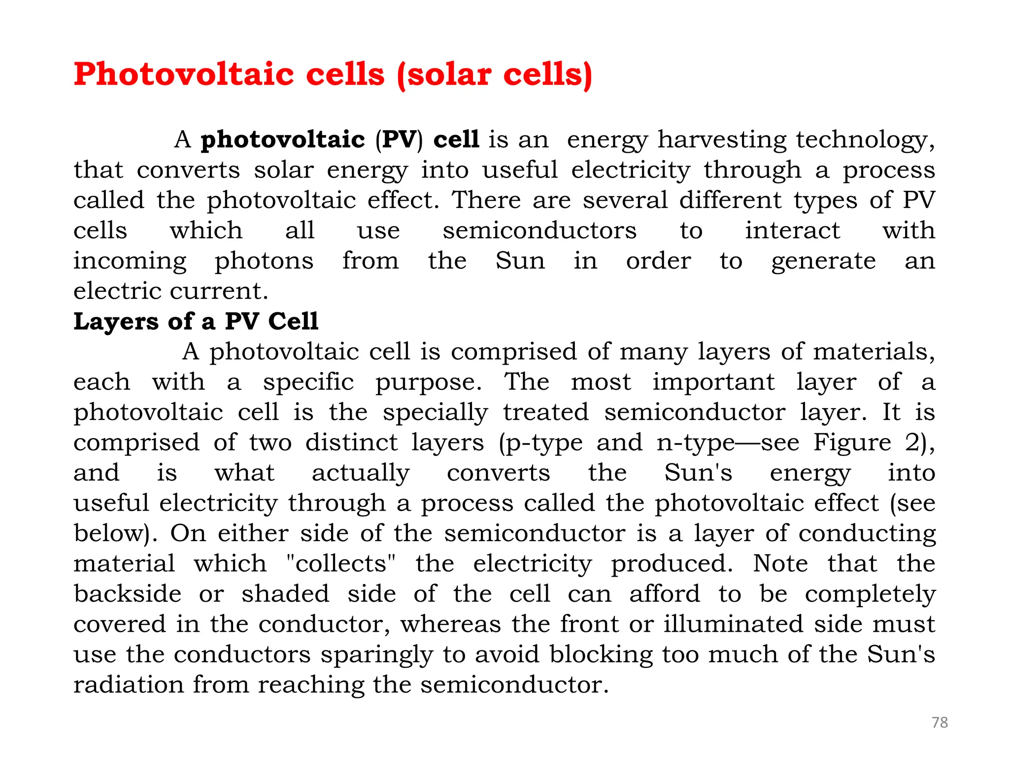 78
Photovoltaic cells (solar cells)
A photovoltaic (PV) cell is an energy harvesting technology,
that converts solar energy into useful electricity through a process
called the photovoltaic effect. There are several different types of PV
cells which all use semiconductors to interact with
incoming photons from the Sun in order to generate an
electric current.
Layers of a PV Cell
A photovoltaic cell is comprised of many layers of materials,
each with a specific purpose. The most important layer of a
photovoltaic cell is the specially treated semiconductor layer. It is
comprised of two distinct layers (p-type and n-type—see Figure 2),
and is what actually converts the Sun's energy into
useful electricity through a process called the photovoltaic effect (see
below). On either side of the semiconductor is a layer of conducting
material which "collects" the electricity produced. Note that the
backside or shaded side of the cell can afford to be completely
covered in the conductor, whereas the front or illuminated side must
use the conductors sparingly to avoid blocking too much of the Sun's
radiation from reaching the semiconductor.
 