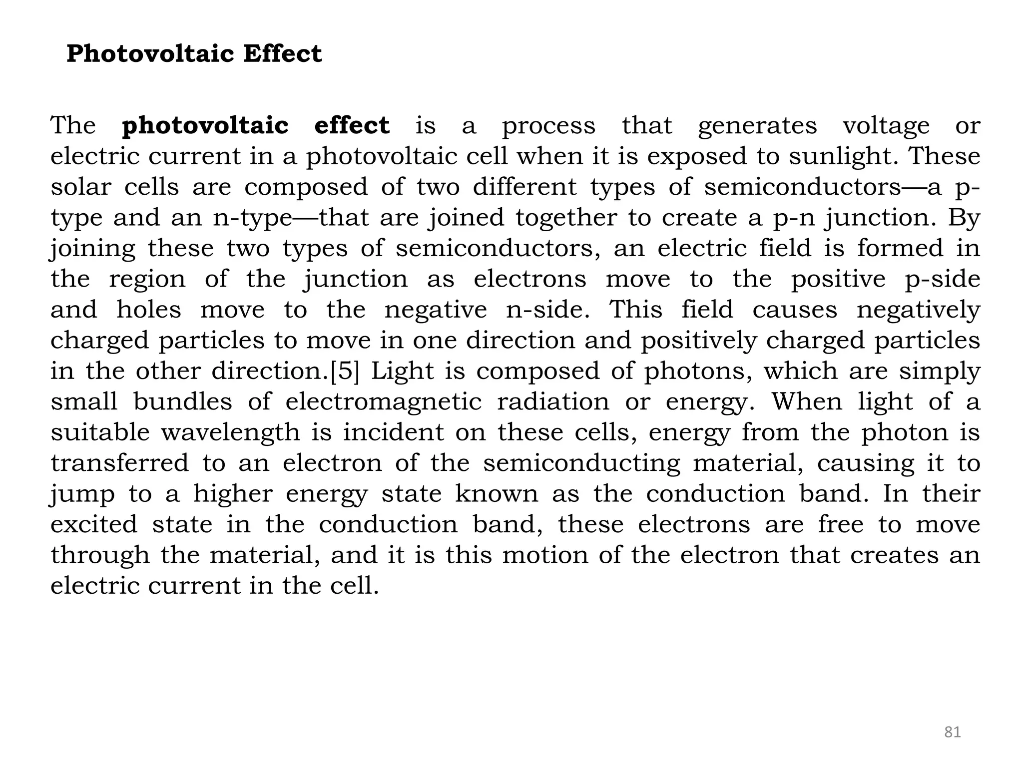 81
Photovoltaic Effect
The photovoltaic effect is a process that generates voltage or
electric current in a photovoltaic cell when it is exposed to sunlight. These
solar cells are composed of two different types of semiconductors—a p-
type and an n-type—that are joined together to create a p-n junction. By
joining these two types of semiconductors, an electric field is formed in
the region of the junction as electrons move to the positive p-side
and holes move to the negative n-side. This field causes negatively
charged particles to move in one direction and positively charged particles
in the other direction.[5] Light is composed of photons, which are simply
small bundles of electromagnetic radiation or energy. When light of a
suitable wavelength is incident on these cells, energy from the photon is
transferred to an electron of the semiconducting material, causing it to
jump to a higher energy state known as the conduction band. In their
excited state in the conduction band, these electrons are free to move
through the material, and it is this motion of the electron that creates an
electric current in the cell.
 