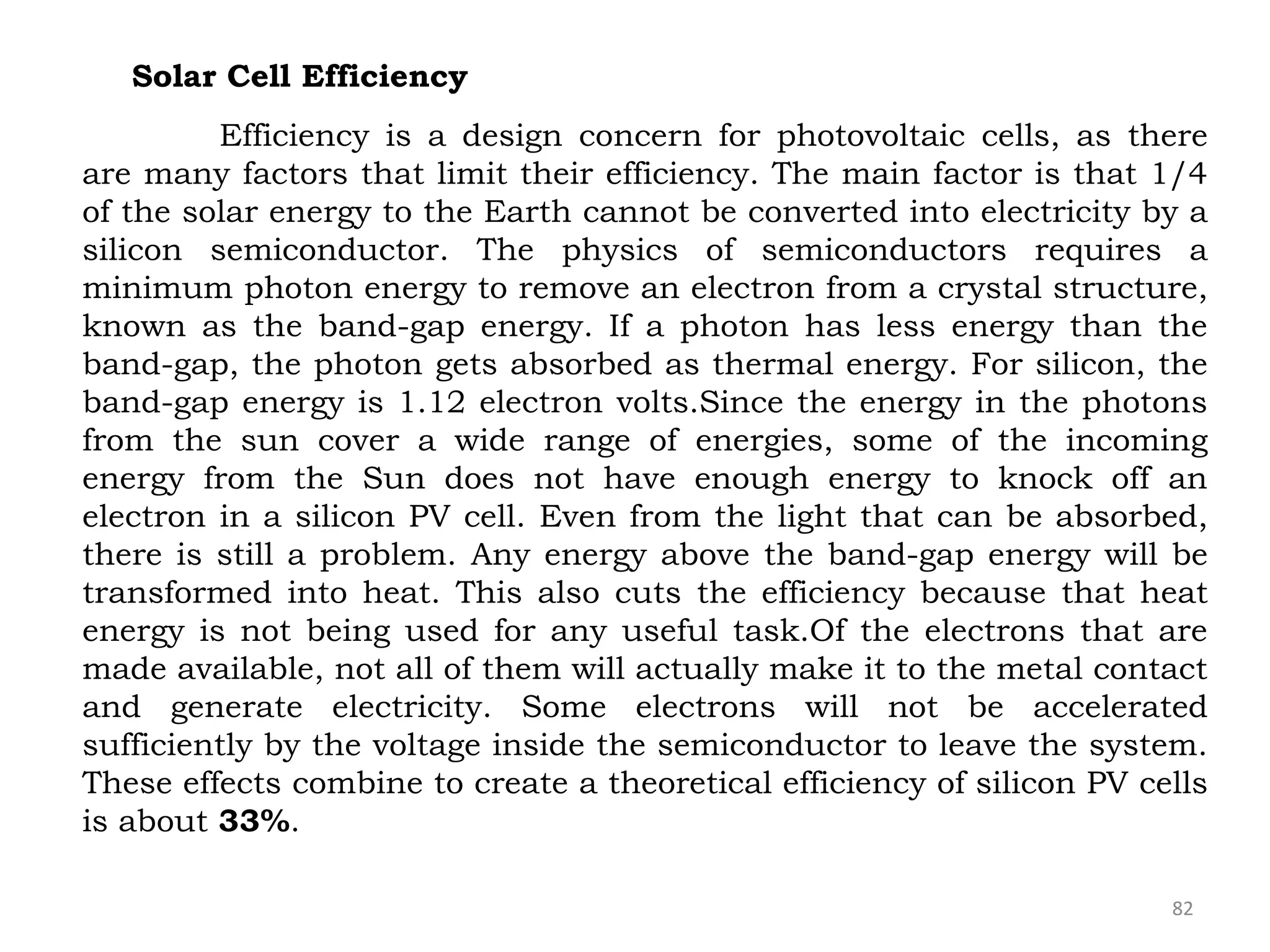 82
Solar Cell Efficiency
Efficiency is a design concern for photovoltaic cells, as there
are many factors that limit their efficiency. The main factor is that 1/4
of the solar energy to the Earth cannot be converted into electricity by a
silicon semiconductor. The physics of semiconductors requires a
minimum photon energy to remove an electron from a crystal structure,
known as the band-gap energy. If a photon has less energy than the
band-gap, the photon gets absorbed as thermal energy. For silicon, the
band-gap energy is 1.12 electron volts.Since the energy in the photons
from the sun cover a wide range of energies, some of the incoming
energy from the Sun does not have enough energy to knock off an
electron in a silicon PV cell. Even from the light that can be absorbed,
there is still a problem. Any energy above the band-gap energy will be
transformed into heat. This also cuts the efficiency because that heat
energy is not being used for any useful task.Of the electrons that are
made available, not all of them will actually make it to the metal contact
and generate electricity. Some electrons will not be accelerated
sufficiently by the voltage inside the semiconductor to leave the system.
These effects combine to create a theoretical efficiency of silicon PV cells
is about 33%.
 