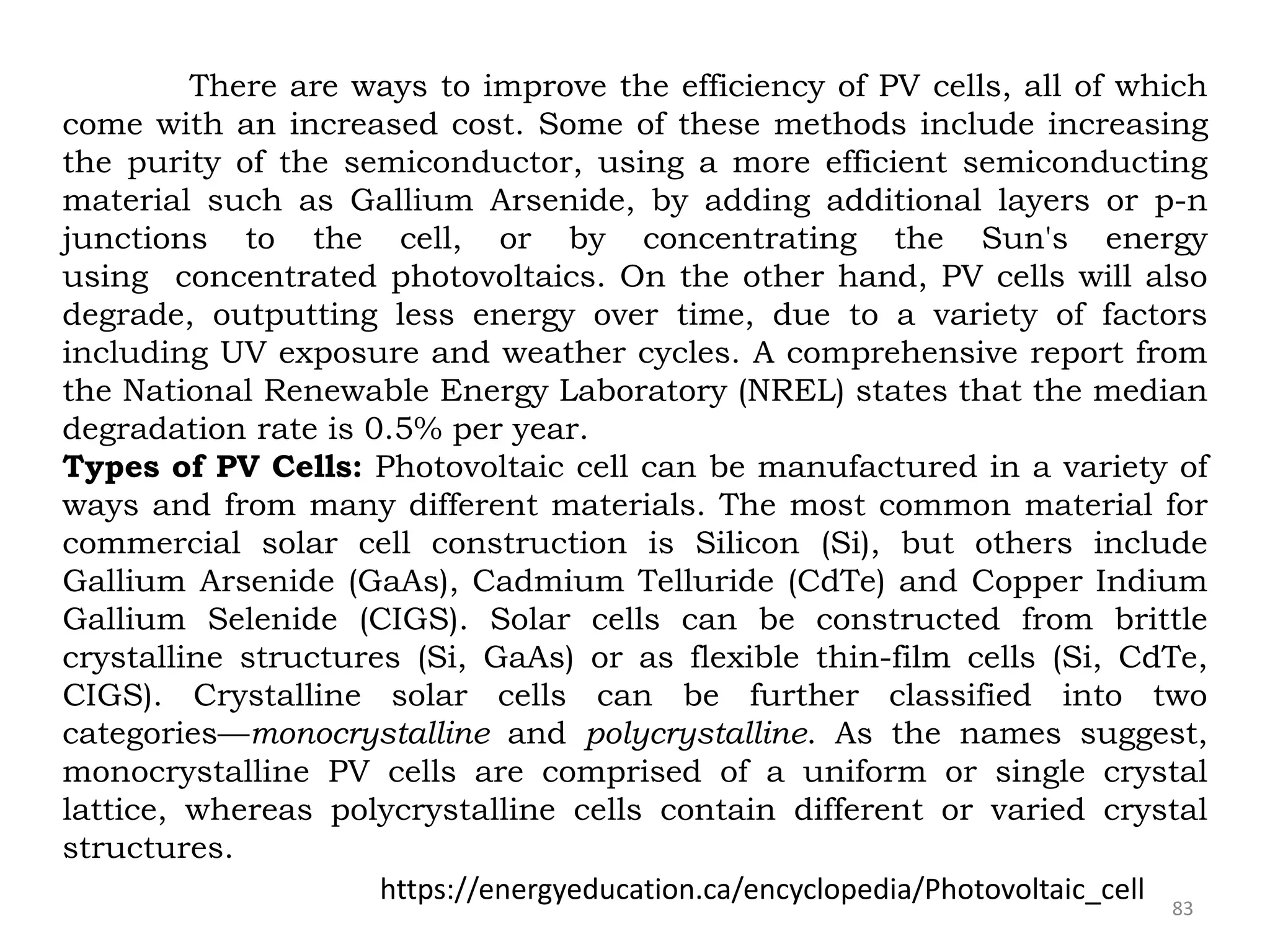 83
There are ways to improve the efficiency of PV cells, all of which
come with an increased cost. Some of these methods include increasing
the purity of the semiconductor, using a more efficient semiconducting
material such as Gallium Arsenide, by adding additional layers or p-n
junctions to the cell, or by concentrating the Sun's energy
using concentrated photovoltaics. On the other hand, PV cells will also
degrade, outputting less energy over time, due to a variety of factors
including UV exposure and weather cycles. A comprehensive report from
the National Renewable Energy Laboratory (NREL) states that the median
degradation rate is 0.5% per year.
Types of PV Cells: Photovoltaic cell can be manufactured in a variety of
ways and from many different materials. The most common material for
commercial solar cell construction is Silicon (Si), but others include
Gallium Arsenide (GaAs), Cadmium Telluride (CdTe) and Copper Indium
Gallium Selenide (CIGS). Solar cells can be constructed from brittle
crystalline structures (Si, GaAs) or as flexible thin-film cells (Si, CdTe,
CIGS). Crystalline solar cells can be further classified into two
categories—monocrystalline and polycrystalline. As the names suggest,
monocrystalline PV cells are comprised of a uniform or single crystal
lattice, whereas polycrystalline cells contain different or varied crystal
structures.
https://energyeducation.ca/encyclopedia/Photovoltaic_cell
 