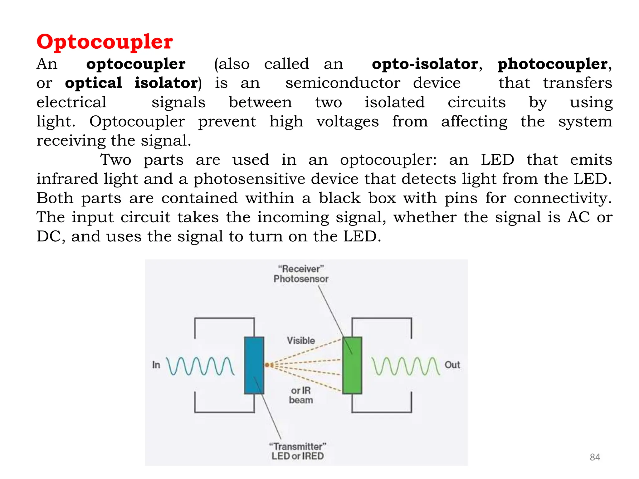 84
Optocoupler
An optocoupler (also called an opto-isolator, photocoupler,
or optical isolator) is an semiconductor device that transfers
electrical signals between two isolated circuits by using
light. Optocoupler prevent high voltages from affecting the system
receiving the signal.
Two parts are used in an optocoupler: an LED that emits
infrared light and a photosensitive device that detects light from the LED.
Both parts are contained within a black box with pins for connectivity.
The input circuit takes the incoming signal, whether the signal is AC or
DC, and uses the signal to turn on the LED.
 