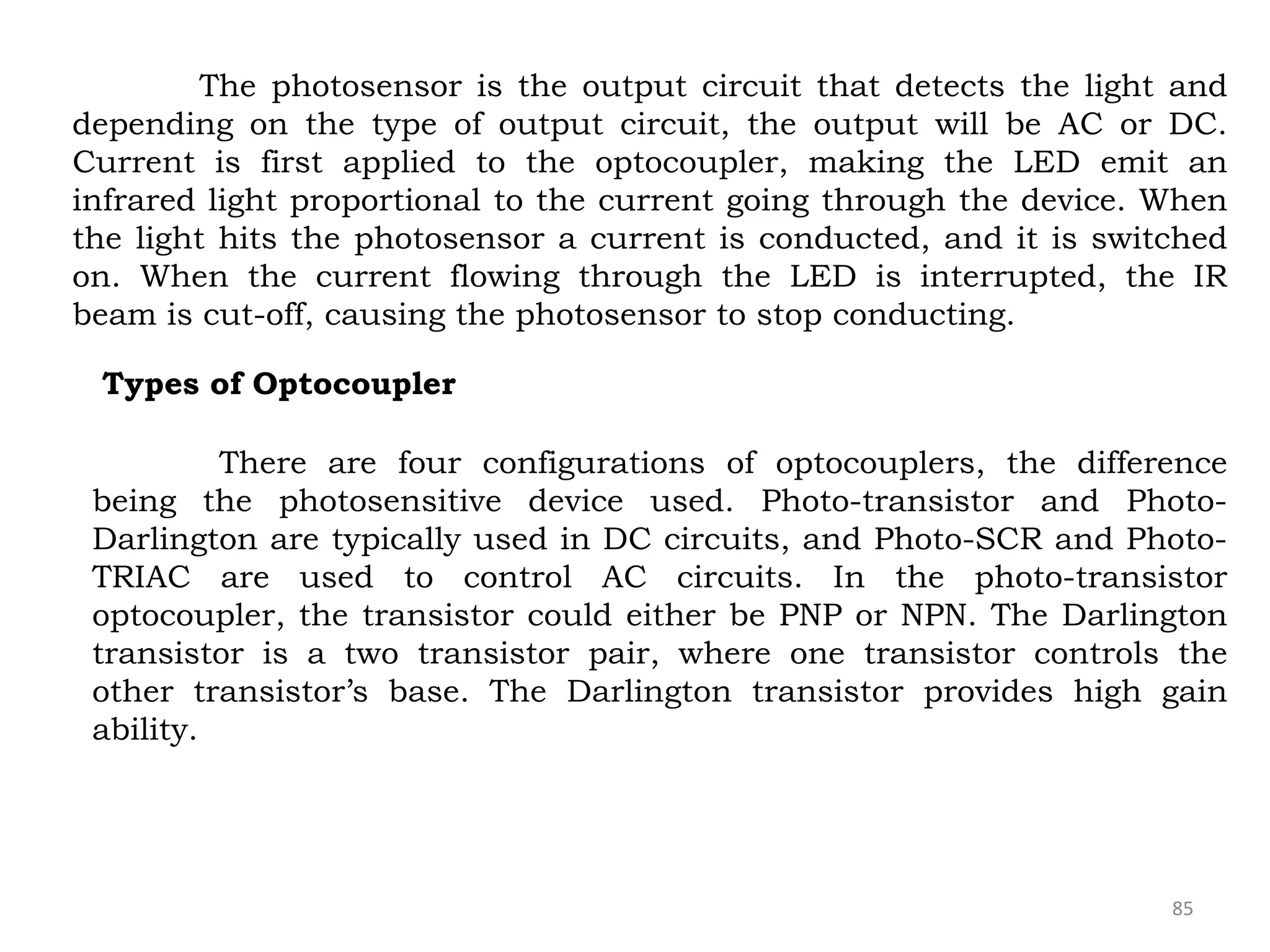 85
The photosensor is the output circuit that detects the light and
depending on the type of output circuit, the output will be AC or DC.
Current is first applied to the optocoupler, making the LED emit an
infrared light proportional to the current going through the device. When
the light hits the photosensor a current is conducted, and it is switched
on. When the current flowing through the LED is interrupted, the IR
beam is cut-off, causing the photosensor to stop conducting.
Types of Optocoupler
There are four configurations of optocouplers, the difference
being the photosensitive device used. Photo-transistor and Photo-
Darlington are typically used in DC circuits, and Photo-SCR and Photo-
TRIAC are used to control AC circuits. In the photo-transistor
optocoupler, the transistor could either be PNP or NPN. The Darlington
transistor is a two transistor pair, where one transistor controls the
other transistor’s base. The Darlington transistor provides high gain
ability.
 