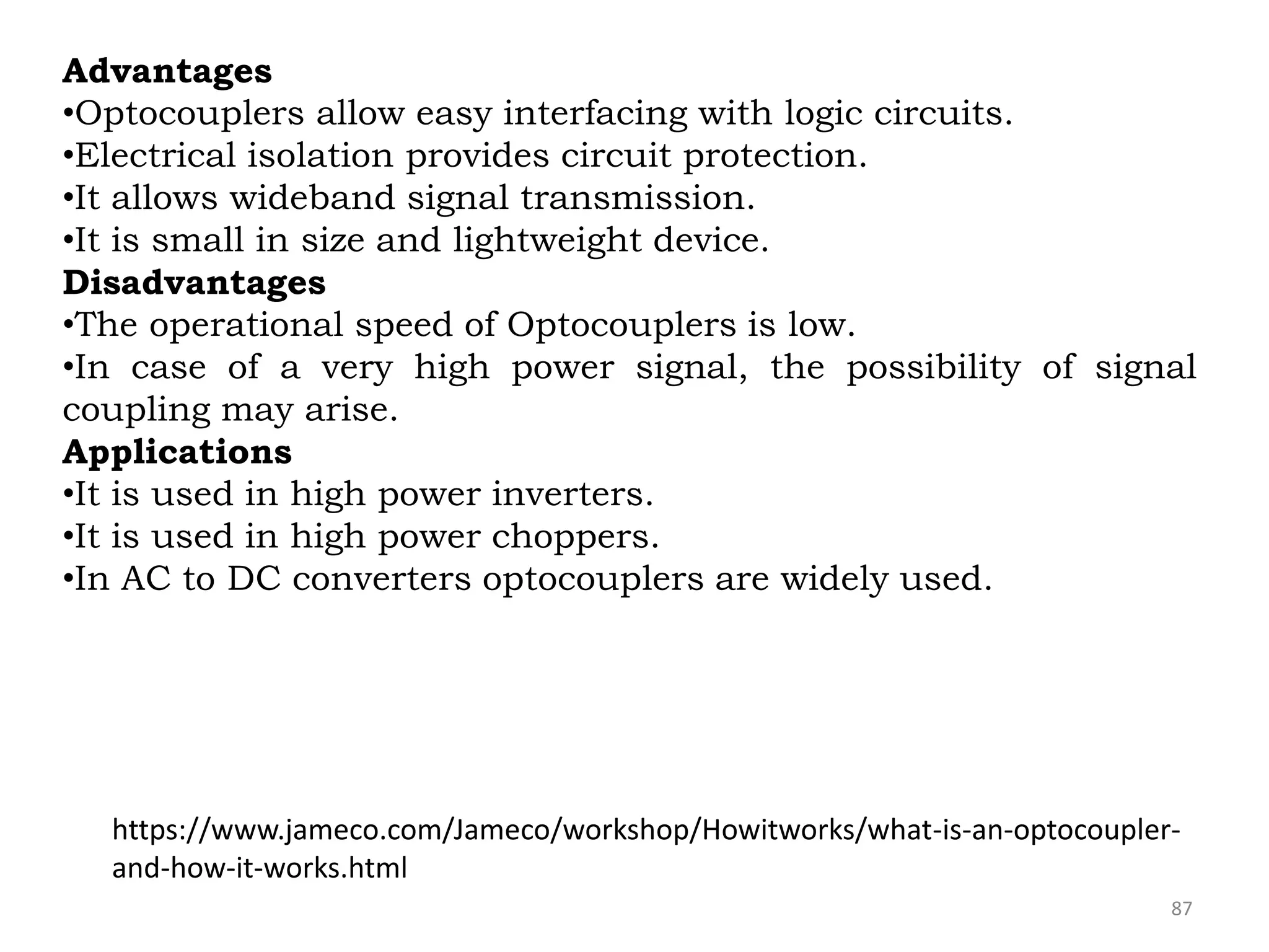 87
Advantages
•Optocouplers allow easy interfacing with logic circuits.
•Electrical isolation provides circuit protection.
•It allows wideband signal transmission.
•It is small in size and lightweight device.
Disadvantages
•The operational speed of Optocouplers is low.
•In case of a very high power signal, the possibility of signal
coupling may arise.
Applications
•It is used in high power inverters.
•It is used in high power choppers.
•In AC to DC converters optocouplers are widely used.
https://www.jameco.com/Jameco/workshop/Howitworks/what-is-an-optocoupler-
and-how-it-works.html
 