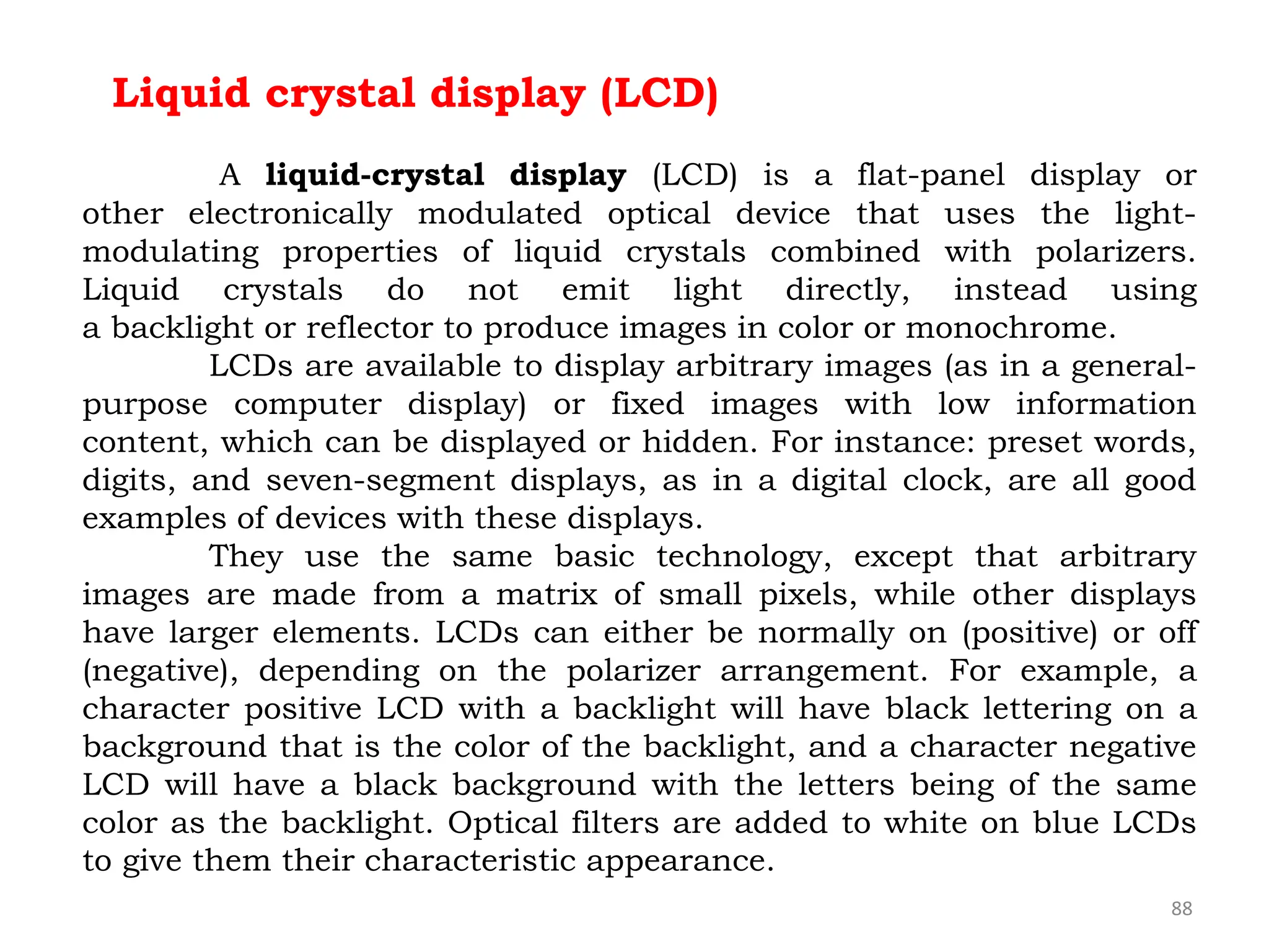 88
Liquid crystal display (LCD)
A liquid-crystal display (LCD) is a flat-panel display or
other electronically modulated optical device that uses the light-
modulating properties of liquid crystals combined with polarizers.
Liquid crystals do not emit light directly, instead using
a backlight or reflector to produce images in color or monochrome.
LCDs are available to display arbitrary images (as in a general-
purpose computer display) or fixed images with low information
content, which can be displayed or hidden. For instance: preset words,
digits, and seven-segment displays, as in a digital clock, are all good
examples of devices with these displays.
They use the same basic technology, except that arbitrary
images are made from a matrix of small pixels, while other displays
have larger elements. LCDs can either be normally on (positive) or off
(negative), depending on the polarizer arrangement. For example, a
character positive LCD with a backlight will have black lettering on a
background that is the color of the backlight, and a character negative
LCD will have a black background with the letters being of the same
color as the backlight. Optical filters are added to white on blue LCDs
to give them their characteristic appearance.
 