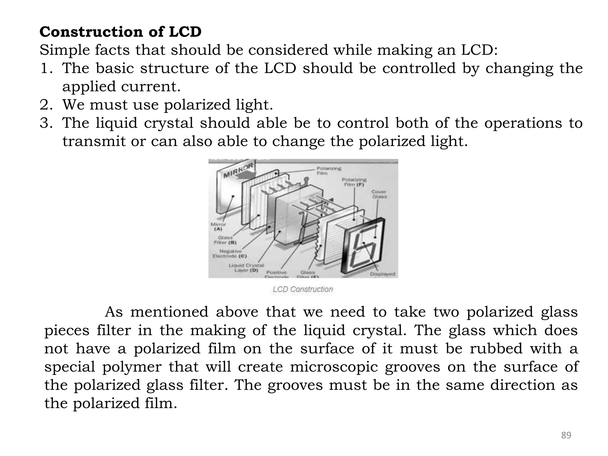 89
Construction of LCD
Simple facts that should be considered while making an LCD:
1. The basic structure of the LCD should be controlled by changing the
applied current.
2. We must use polarized light.
3. The liquid crystal should able be to control both of the operations to
transmit or can also able to change the polarized light.
As mentioned above that we need to take two polarized glass
pieces filter in the making of the liquid crystal. The glass which does
not have a polarized film on the surface of it must be rubbed with a
special polymer that will create microscopic grooves on the surface of
the polarized glass filter. The grooves must be in the same direction as
the polarized film.
 