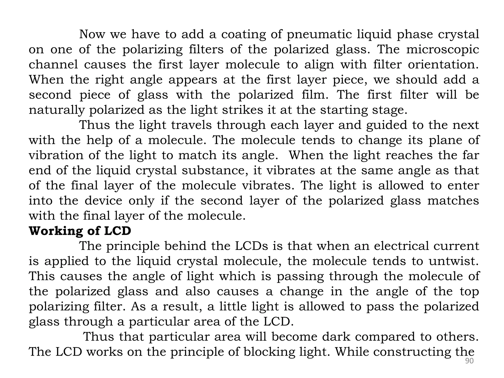 90
Now we have to add a coating of pneumatic liquid phase crystal
on one of the polarizing filters of the polarized glass. The microscopic
channel causes the first layer molecule to align with filter orientation.
When the right angle appears at the first layer piece, we should add a
second piece of glass with the polarized film. The first filter will be
naturally polarized as the light strikes it at the starting stage.
Thus the light travels through each layer and guided to the next
with the help of a molecule. The molecule tends to change its plane of
vibration of the light to match its angle. When the light reaches the far
end of the liquid crystal substance, it vibrates at the same angle as that
of the final layer of the molecule vibrates. The light is allowed to enter
into the device only if the second layer of the polarized glass matches
with the final layer of the molecule.
Working of LCD
The principle behind the LCDs is that when an electrical current
is applied to the liquid crystal molecule, the molecule tends to untwist.
This causes the angle of light which is passing through the molecule of
the polarized glass and also causes a change in the angle of the top
polarizing filter. As a result, a little light is allowed to pass the polarized
glass through a particular area of the LCD.
Thus that particular area will become dark compared to others.
The LCD works on the principle of blocking light. While constructing the
 