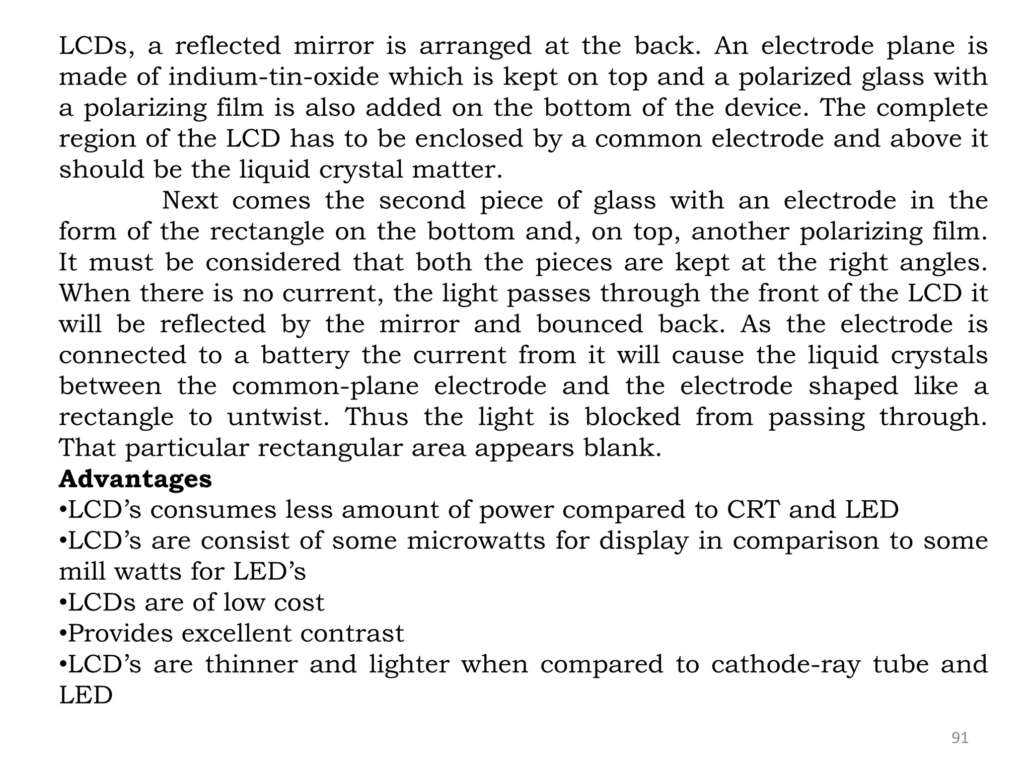 91
LCDs, a reflected mirror is arranged at the back. An electrode plane is
made of indium-tin-oxide which is kept on top and a polarized glass with
a polarizing film is also added on the bottom of the device. The complete
region of the LCD has to be enclosed by a common electrode and above it
should be the liquid crystal matter.
Next comes the second piece of glass with an electrode in the
form of the rectangle on the bottom and, on top, another polarizing film.
It must be considered that both the pieces are kept at the right angles.
When there is no current, the light passes through the front of the LCD it
will be reflected by the mirror and bounced back. As the electrode is
connected to a battery the current from it will cause the liquid crystals
between the common-plane electrode and the electrode shaped like a
rectangle to untwist. Thus the light is blocked from passing through.
That particular rectangular area appears blank.
Advantages
•LCD’s consumes less amount of power compared to CRT and LED
•LCD’s are consist of some microwatts for display in comparison to some
mill watts for LED’s
•LCDs are of low cost
•Provides excellent contrast
•LCD’s are thinner and lighter when compared to cathode-ray tube and
LED
 