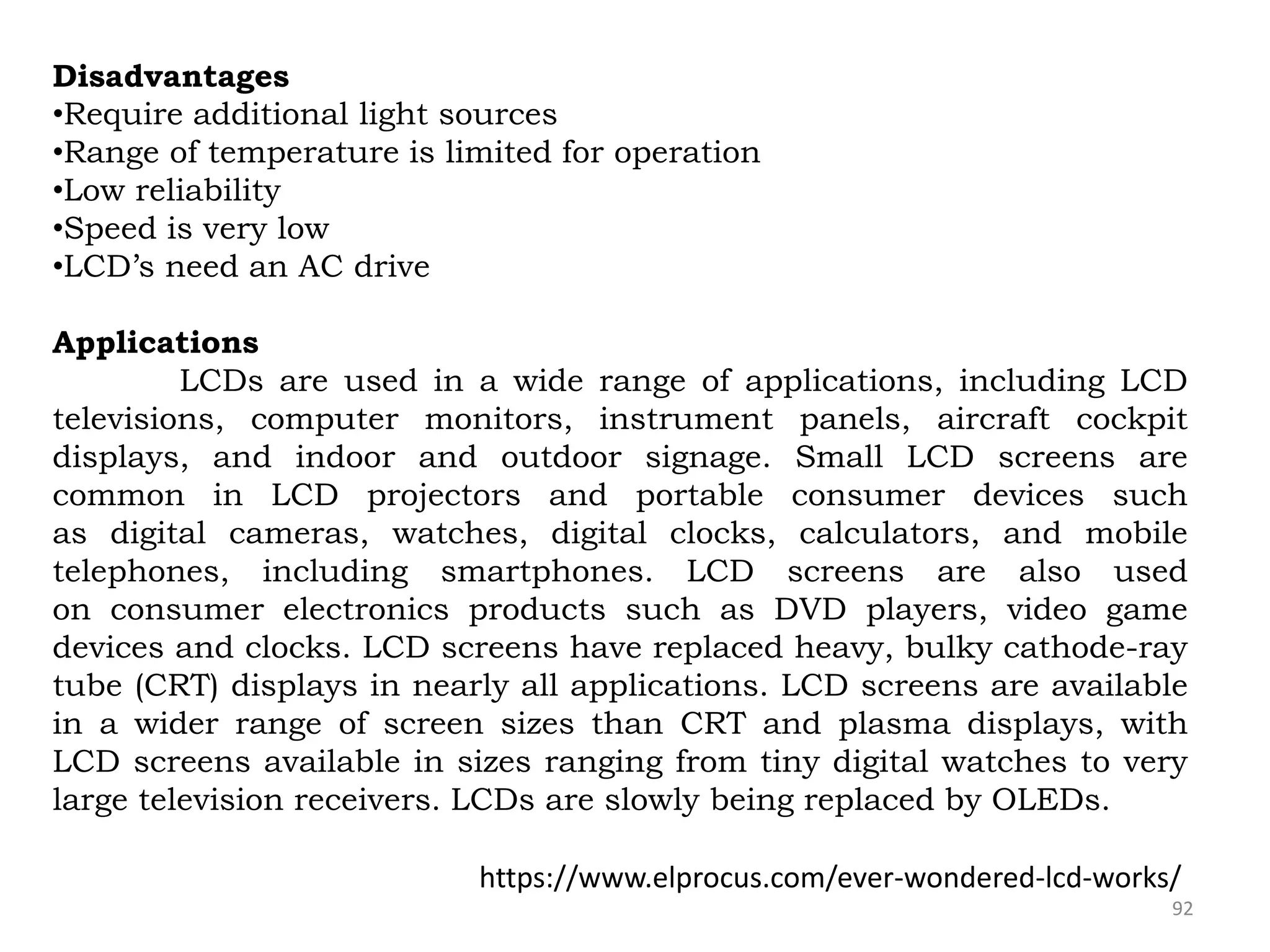 92
Disadvantages
•Require additional light sources
•Range of temperature is limited for operation
•Low reliability
•Speed is very low
•LCD’s need an AC drive
Applications
LCDs are used in a wide range of applications, including LCD
televisions, computer monitors, instrument panels, aircraft cockpit
displays, and indoor and outdoor signage. Small LCD screens are
common in LCD projectors and portable consumer devices such
as digital cameras, watches, digital clocks, calculators, and mobile
telephones, including smartphones. LCD screens are also used
on consumer electronics products such as DVD players, video game
devices and clocks. LCD screens have replaced heavy, bulky cathode-ray
tube (CRT) displays in nearly all applications. LCD screens are available
in a wider range of screen sizes than CRT and plasma displays, with
LCD screens available in sizes ranging from tiny digital watches to very
large television receivers. LCDs are slowly being replaced by OLEDs.
https://www.elprocus.com/ever-wondered-lcd-works/
 