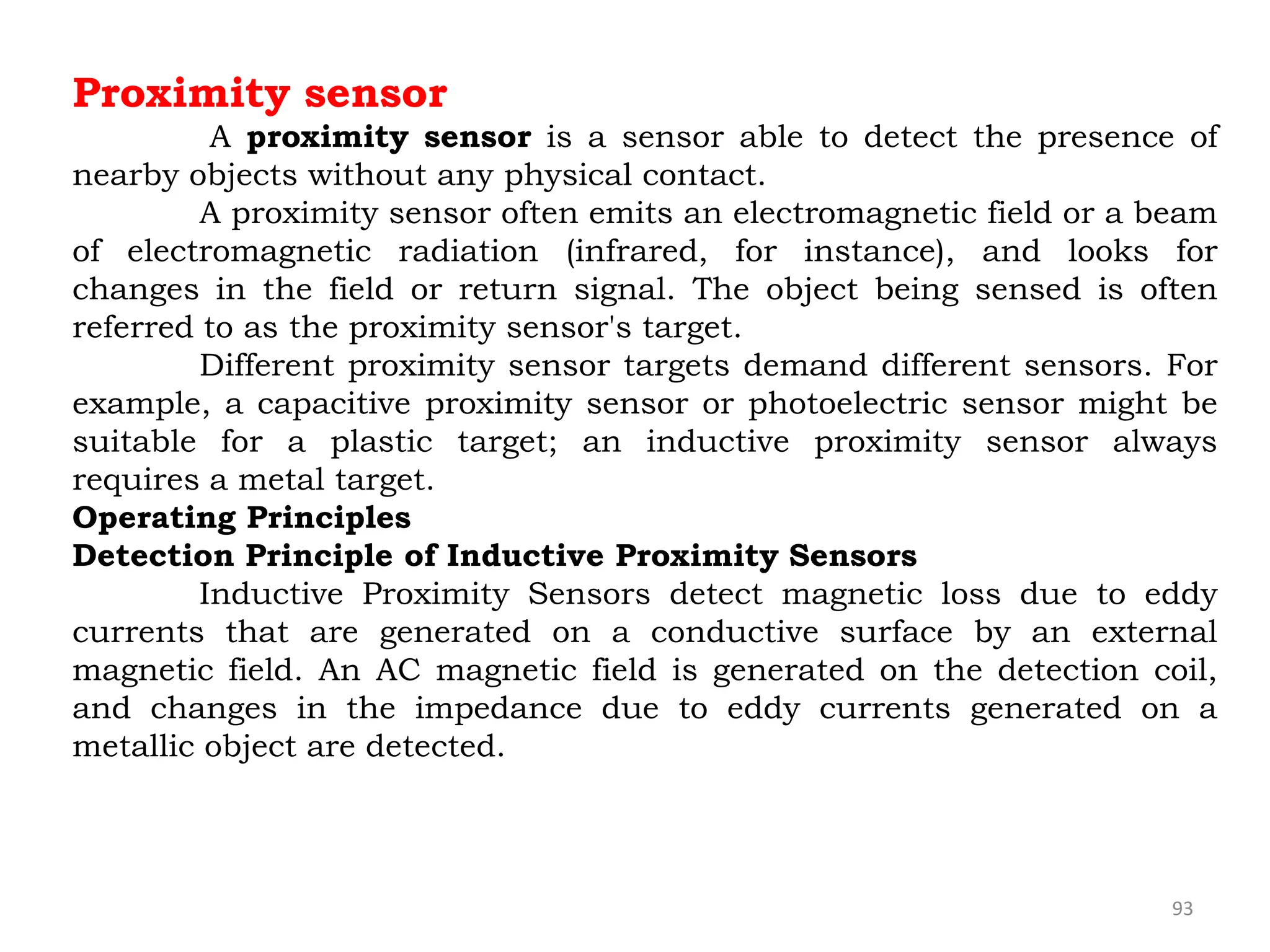 93
Proximity sensor
A proximity sensor is a sensor able to detect the presence of
nearby objects without any physical contact.
A proximity sensor often emits an electromagnetic field or a beam
of electromagnetic radiation (infrared, for instance), and looks for
changes in the field or return signal. The object being sensed is often
referred to as the proximity sensor's target.
Different proximity sensor targets demand different sensors. For
example, a capacitive proximity sensor or photoelectric sensor might be
suitable for a plastic target; an inductive proximity sensor always
requires a metal target.
Operating Principles
Detection Principle of Inductive Proximity Sensors
Inductive Proximity Sensors detect magnetic loss due to eddy
currents that are generated on a conductive surface by an external
magnetic field. An AC magnetic field is generated on the detection coil,
and changes in the impedance due to eddy currents generated on a
metallic object are detected.
 