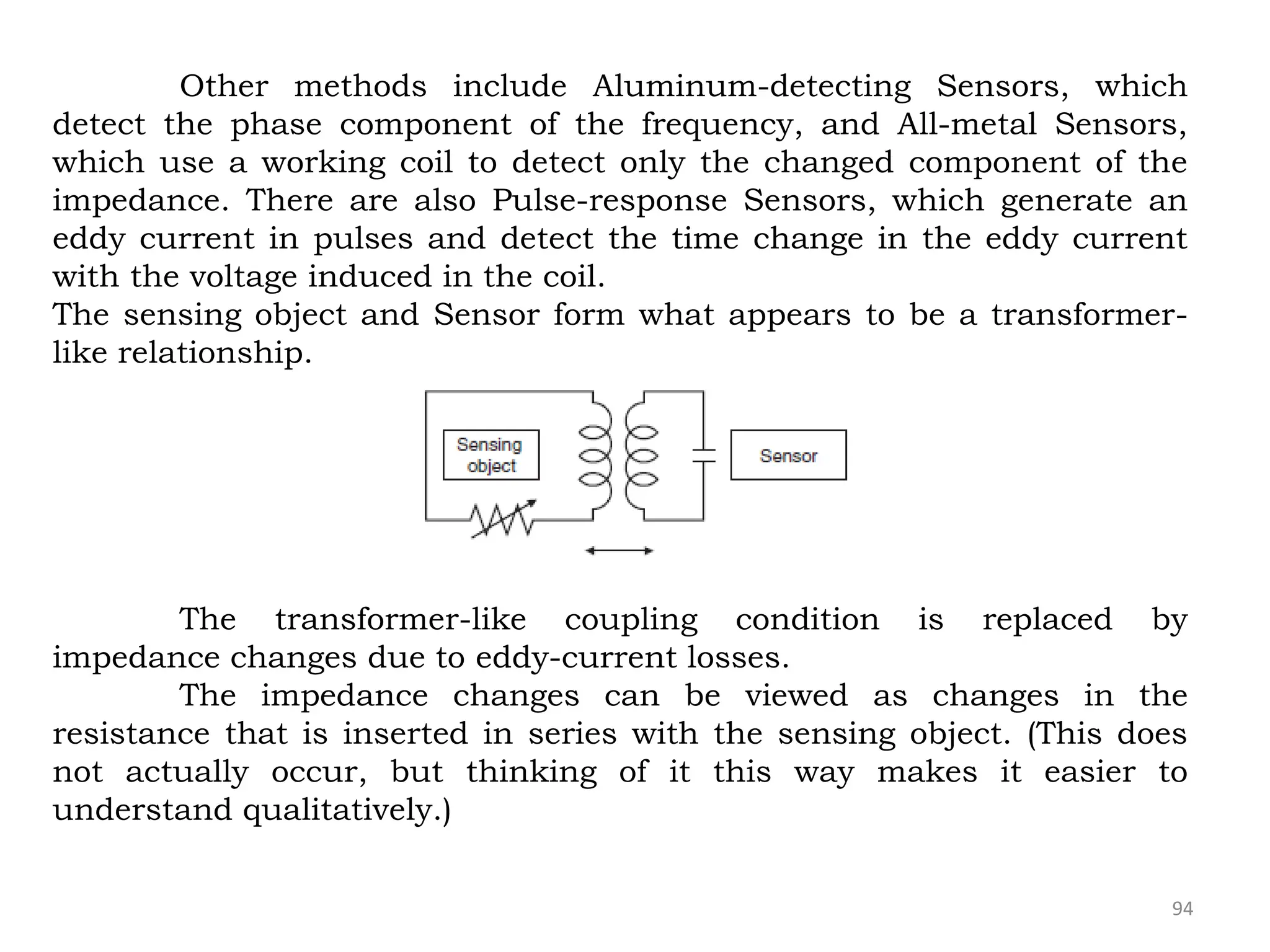 94
Other methods include Aluminum-detecting Sensors, which
detect the phase component of the frequency, and All-metal Sensors,
which use a working coil to detect only the changed component of the
impedance. There are also Pulse-response Sensors, which generate an
eddy current in pulses and detect the time change in the eddy current
with the voltage induced in the coil.
The sensing object and Sensor form what appears to be a transformer-
like relationship.
The transformer-like coupling condition is replaced by
impedance changes due to eddy-current losses.
The impedance changes can be viewed as changes in the
resistance that is inserted in series with the sensing object. (This does
not actually occur, but thinking of it this way makes it easier to
understand qualitatively.)
 