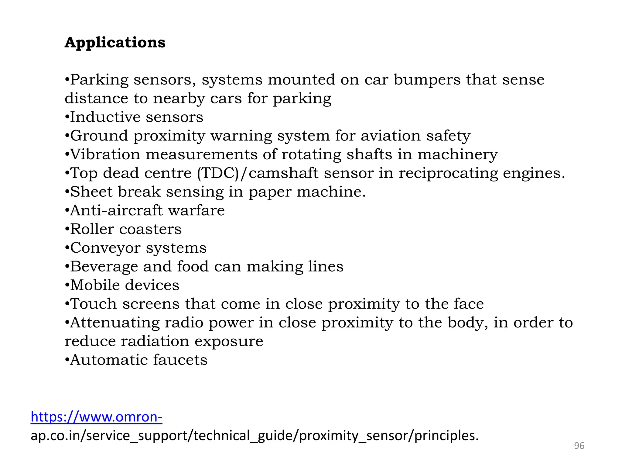 96
Applications
•Parking sensors, systems mounted on car bumpers that sense
distance to nearby cars for parking
•Inductive sensors
•Ground proximity warning system for aviation safety
•Vibration measurements of rotating shafts in machinery
•Top dead centre (TDC)/camshaft sensor in reciprocating engines.
•Sheet break sensing in paper machine.
•Anti-aircraft warfare
•Roller coasters
•Conveyor systems
•Beverage and food can making lines
•Mobile devices
•Touch screens that come in close proximity to the face
•Attenuating radio power in close proximity to the body, in order to
reduce radiation exposure
•Automatic faucets
https://www.omron-
ap.co.in/service_support/technical_guide/proximity_sensor/principles.
 