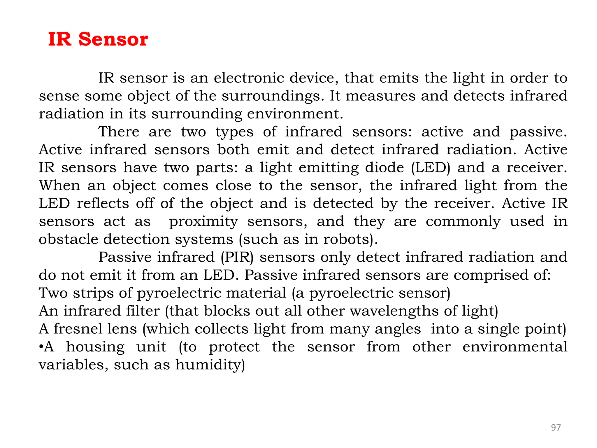 97
IR Sensor
IR sensor is an electronic device, that emits the light in order to
sense some object of the surroundings. It measures and detects infrared
radiation in its surrounding environment.
There are two types of infrared sensors: active and passive.
Active infrared sensors both emit and detect infrared radiation. Active
IR sensors have two parts: a light emitting diode (LED) and a receiver.
When an object comes close to the sensor, the infrared light from the
LED reflects off of the object and is detected by the receiver. Active IR
sensors act as proximity sensors, and they are commonly used in
obstacle detection systems (such as in robots).
Passive infrared (PIR) sensors only detect infrared radiation and
do not emit it from an LED. Passive infrared sensors are comprised of:
Two strips of pyroelectric material (a pyroelectric sensor)
An infrared filter (that blocks out all other wavelengths of light)
A fresnel lens (which collects light from many angles into a single point)
•A housing unit (to protect the sensor from other environmental
variables, such as humidity)
 