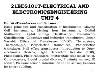 21EES101T-ELECTRICAL AND
ELECTRONICSENGINEERING
UNIT 4
1
Unit-4 –Transducers and Sensors
Basic principles and classification of Instruments- Moving
Coil instruments, Moving Iron instruments, Digital
Multimeter, Digital storage Oscilloscope. Transducer-
Classification- Capacitive and Inductive transducers, Linear
Variable Differential Transformer (LVDT), Thermistors,
Thermocouple, Piezoelectric transducer, Photoelectric
transducer, Hall effect transducers, Introduction to Opto-
electronics Devices, Light Dependent Resistor (LDR),
Photodiodes, Phototransistors, Photovoltaic cells (solar cells),
Opto-couplers, Liquid crystal display, Proximity sensor, IR
sensor, Pressure sensor, Introduction to Bio sensor, Sensors
for smart building.
 