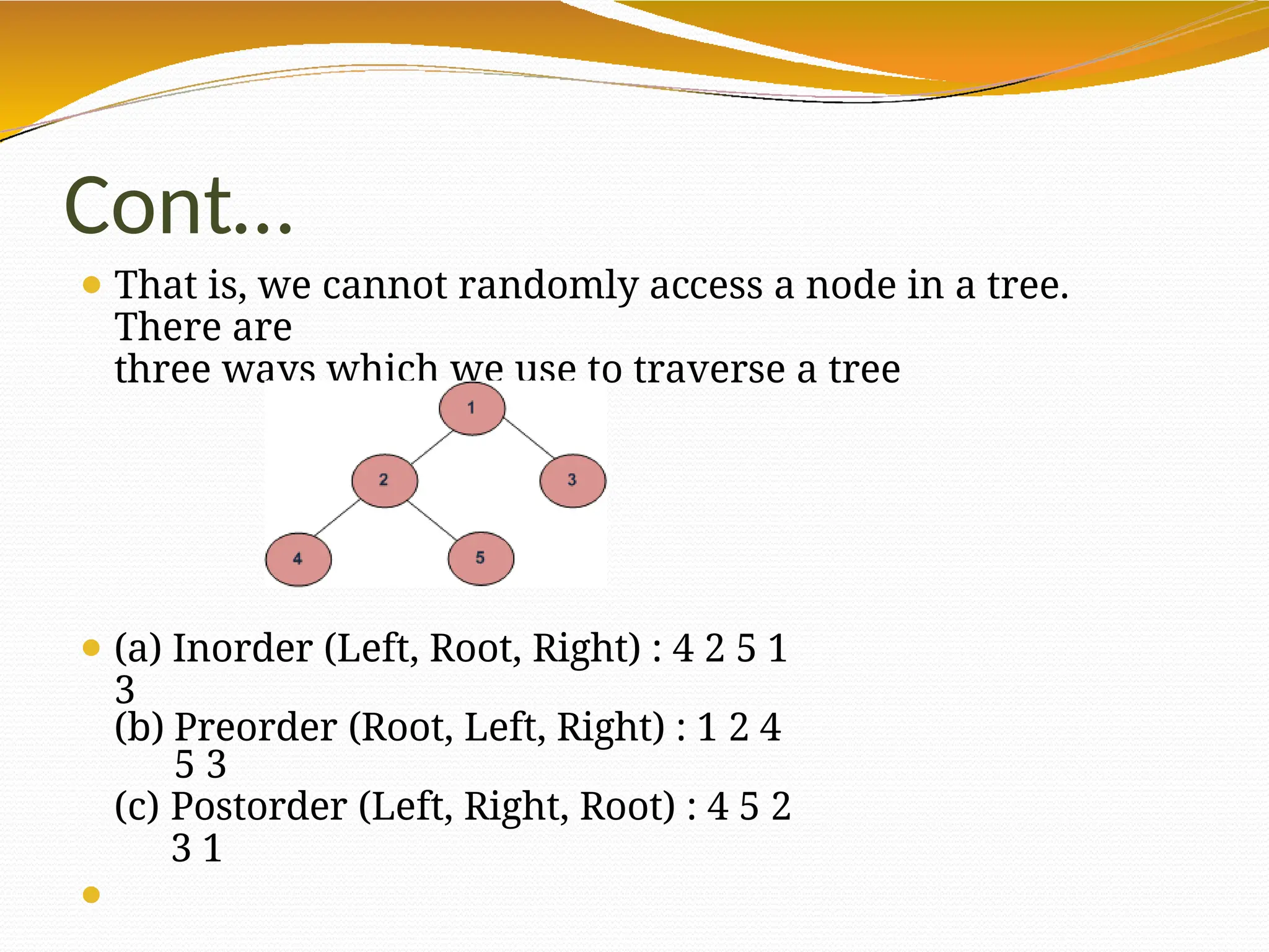 Cont…
⚫ That is, we cannot randomly access a node in a tree.
There are
three ways which we use to traverse a tree
⚫ (a) Inorder (Left, Root, Right) : 4 2 5 1
3
(b) Preorder (Root, Left, Right) : 1 2 4
5 3
(c) Postorder (Left, Right, Root) : 4 5 2
3 1
⚫
 