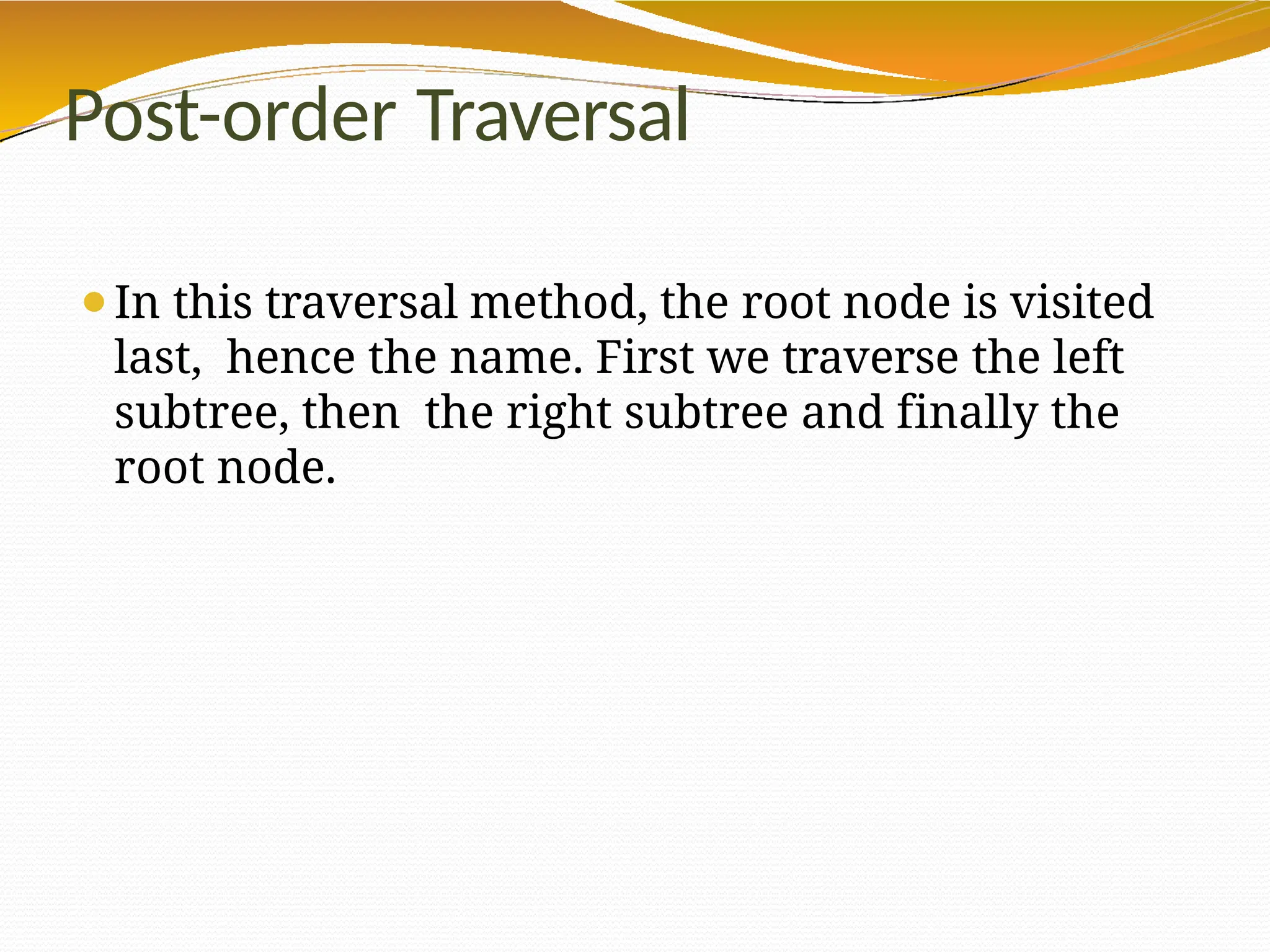 Post-order Traversal
⚫In this traversal method, the root node is visited
last, hence the name. First we traverse the left
subtree, then the right subtree and finally the
root node.
 