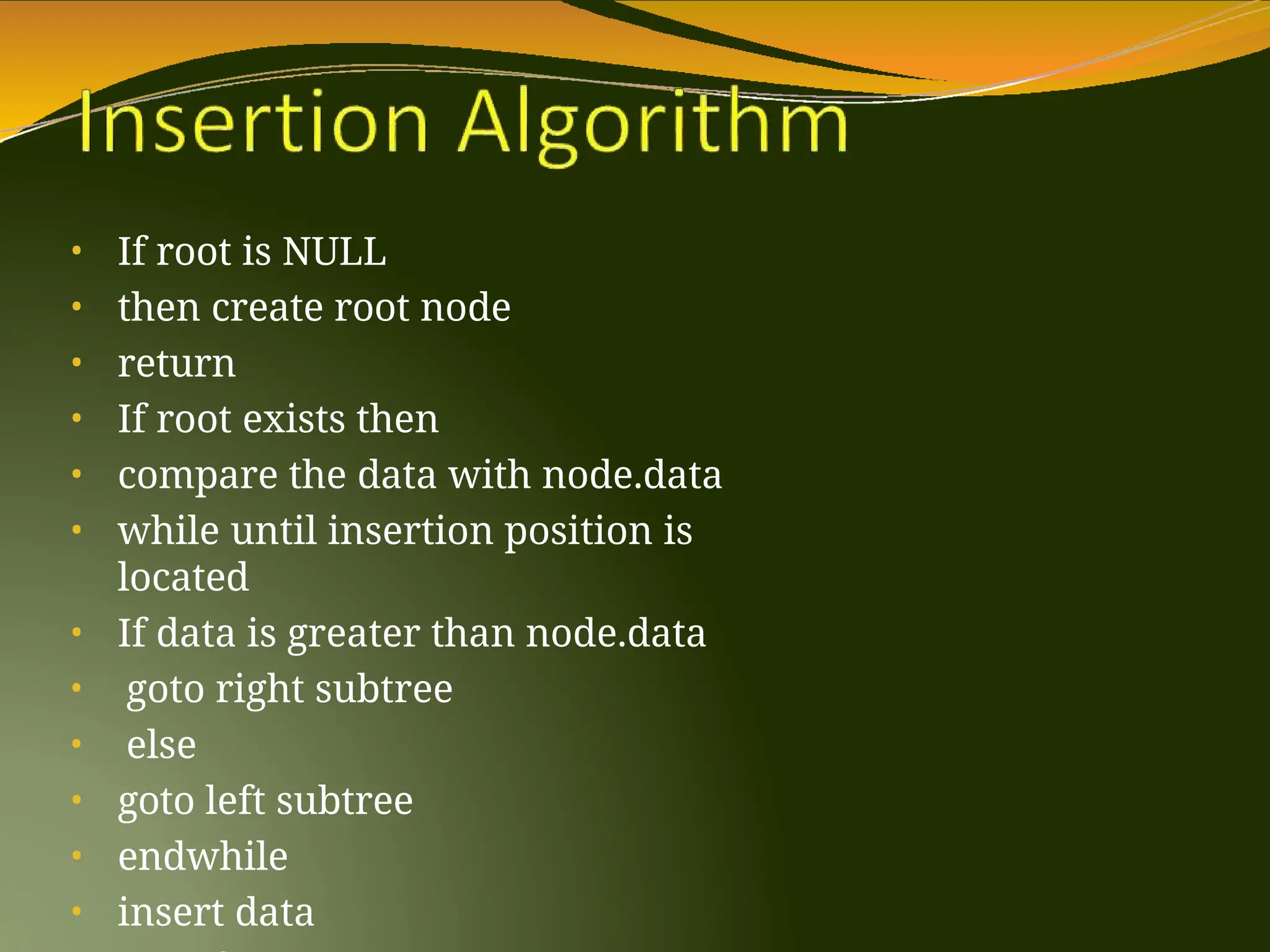 • If root is NULL
• then create root node
• return
• If root exists then
• compare the data with node.data
• while until insertion position is
located
• If data is greater than node.data
• goto right subtree
• else
• goto left subtree
• endwhile
• insert data
 