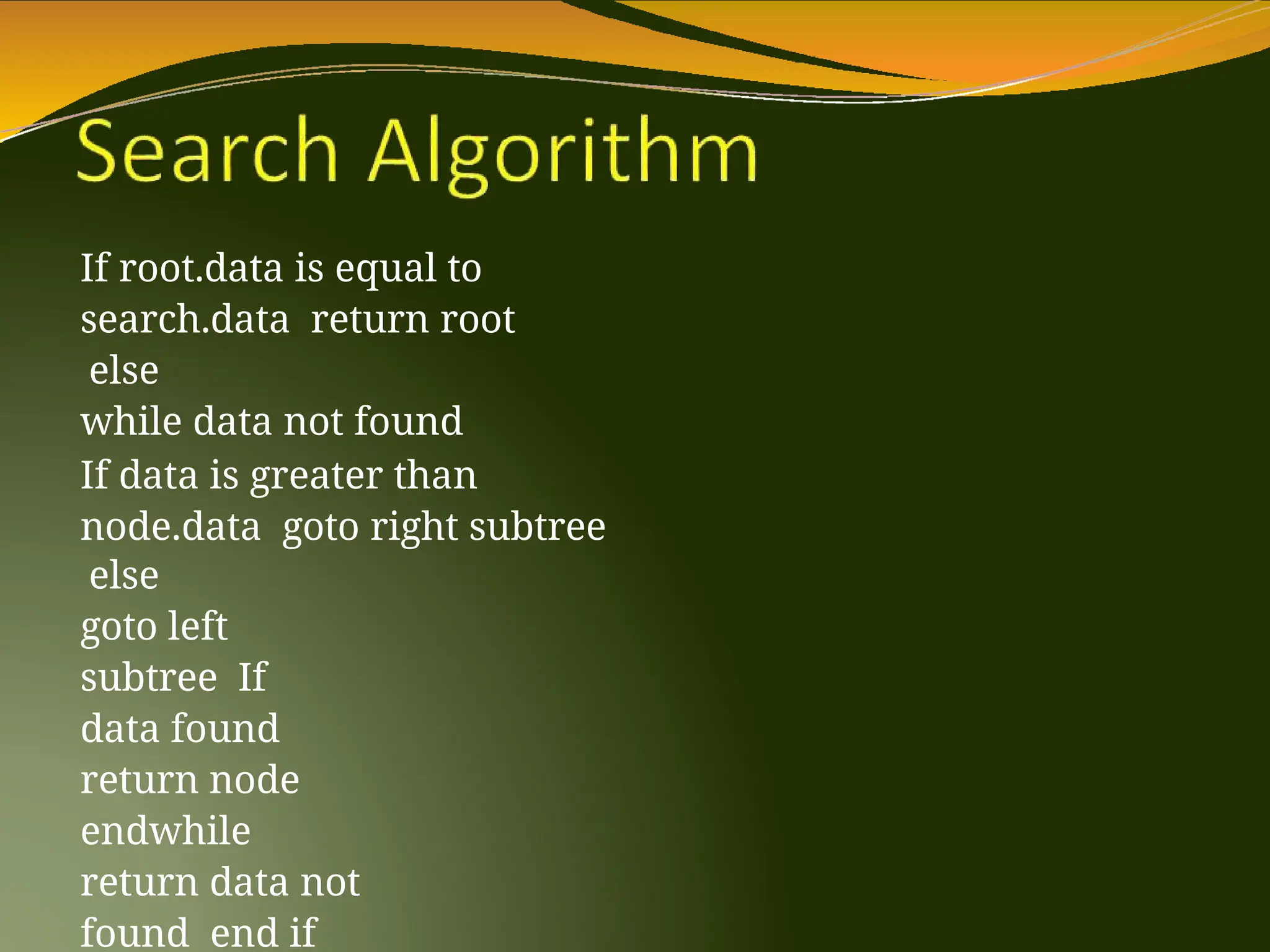 If root.data is equal to
search.data return root
else
while data not found
If data is greater than
node.data goto right subtree
else
goto left
subtree If
data found
return node
endwhile
return data not
found end if
 