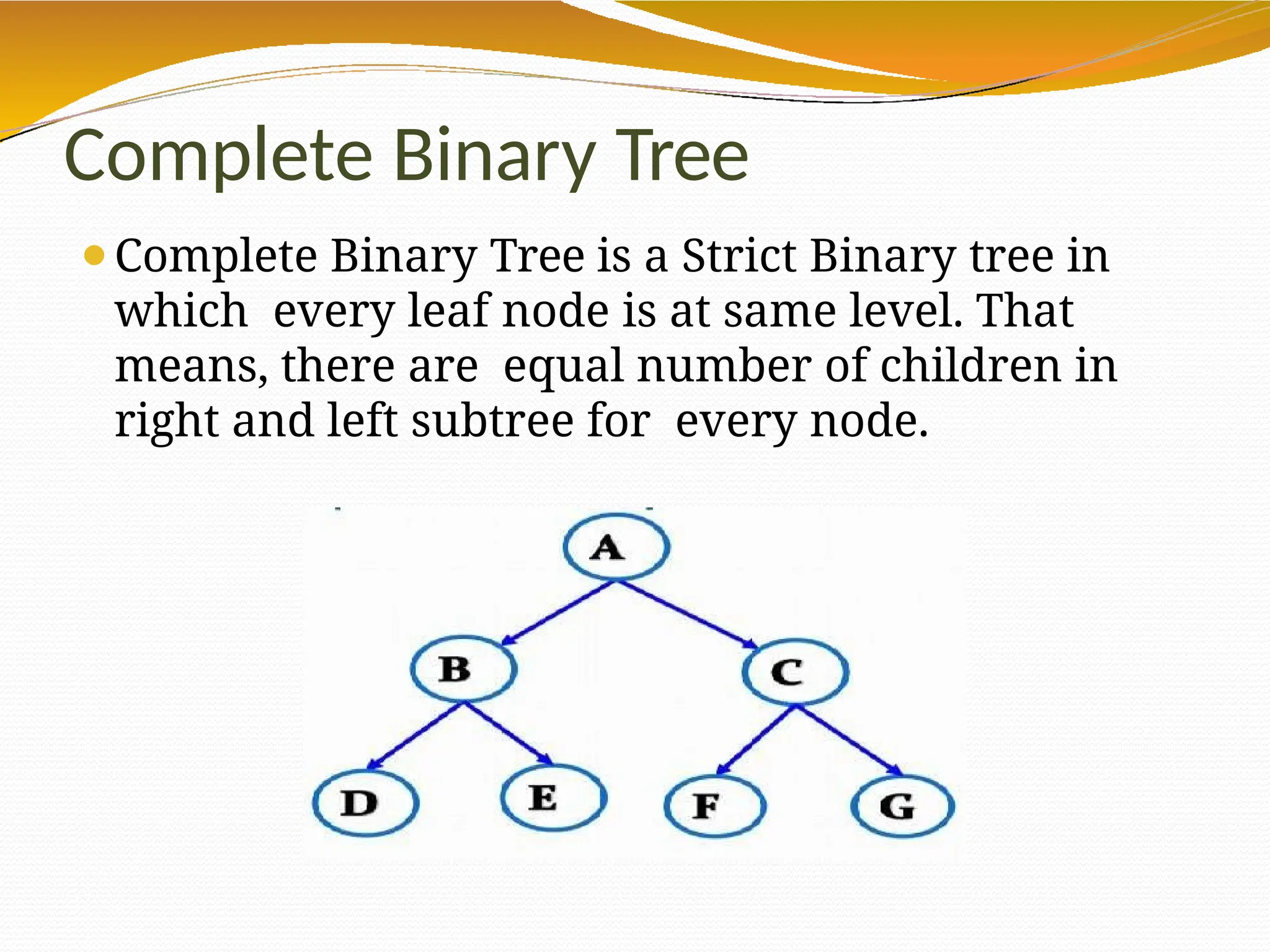 Complete Binary Tree
⚫Complete Binary Tree is a Strict Binary tree in
which every leaf node is at same level. That
means, there are equal number of children in
right and left subtree for every node.
 