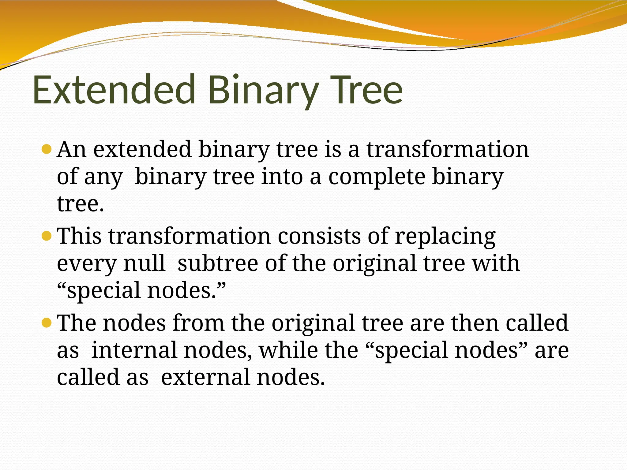 Extended Binary Tree
⚫An extended binary tree is a transformation
of any binary tree into a complete binary
tree.
⚫This transformation consists of replacing
every null subtree of the original tree with
“special nodes.”
⚫The nodes from the original tree are then called
as internal nodes, while the “special nodes” are
called as external nodes.
 